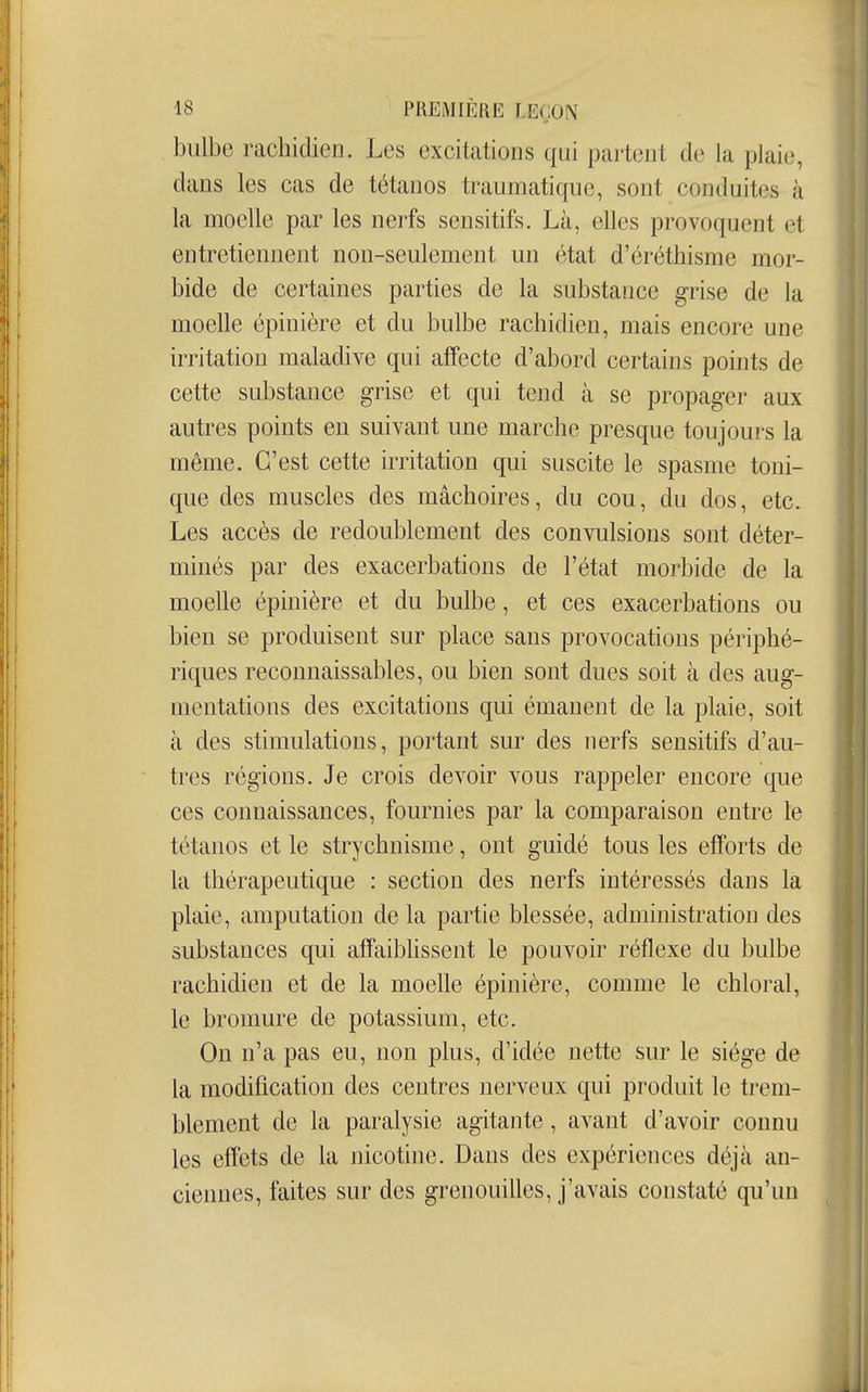 bulbe racbidien. Les excitations qui partent de la plaie, dans les cas de tétanos traumatique, sont conduites à la moelle par les nerfs sensitifs. Là, elles provoquent et entretiennent non-seulement un état d'éréthisme mor- bide de certaines parties de la substance grise de la moelle épinière et du bulbe racbidien, mais encore une irritation maladive qui afiPecte d'abord certains points de cette substance grise et qui tend à se propager aux autres points en suivant une marcbe presque toujours la même. C'est cette irritation qui suscite le spasme toni- que des muscles des mâcboires, du cou, du dos, etc. Les accès de redoublement des convulsions sont déter- minés par des exacerbations de l'état morbide de la moelle épinière et du bulbe, et ces exacerbations ou bien se produisent sur place sans provocations périphé- riques reconnaissables, ou bien sont dues soit à des aug- mentations des excitations qui émanent de la plaie, soit à des stimulations, portant sur des nerfs sensitifs d'au- tres régions. Je crois devoir vous rappeler encore que ces connaissances, fournies par la comparaison entre le tétanos et le strychnisme, ont guidé tous les efforts de la thérapeutique : section des nerfs intéressés dans la plaie, amputation de la partie blessée, administration des substances qui affaibbssent le pouvoir réflexe du bulbe racbidien et de la moelle épinière, comme le cbloral, le bromure de potassium, etc. On n'a pas eu, non plus, d'idée nette sur le siège de la modification des centres nerveux qui produit le trem- blement de la paralysie agitante, avant d'avoir connu les effets de la nicotine. Dans des expériences déjà an- ciennes, faites sur des grenouilles, j'avais constaté qu'un