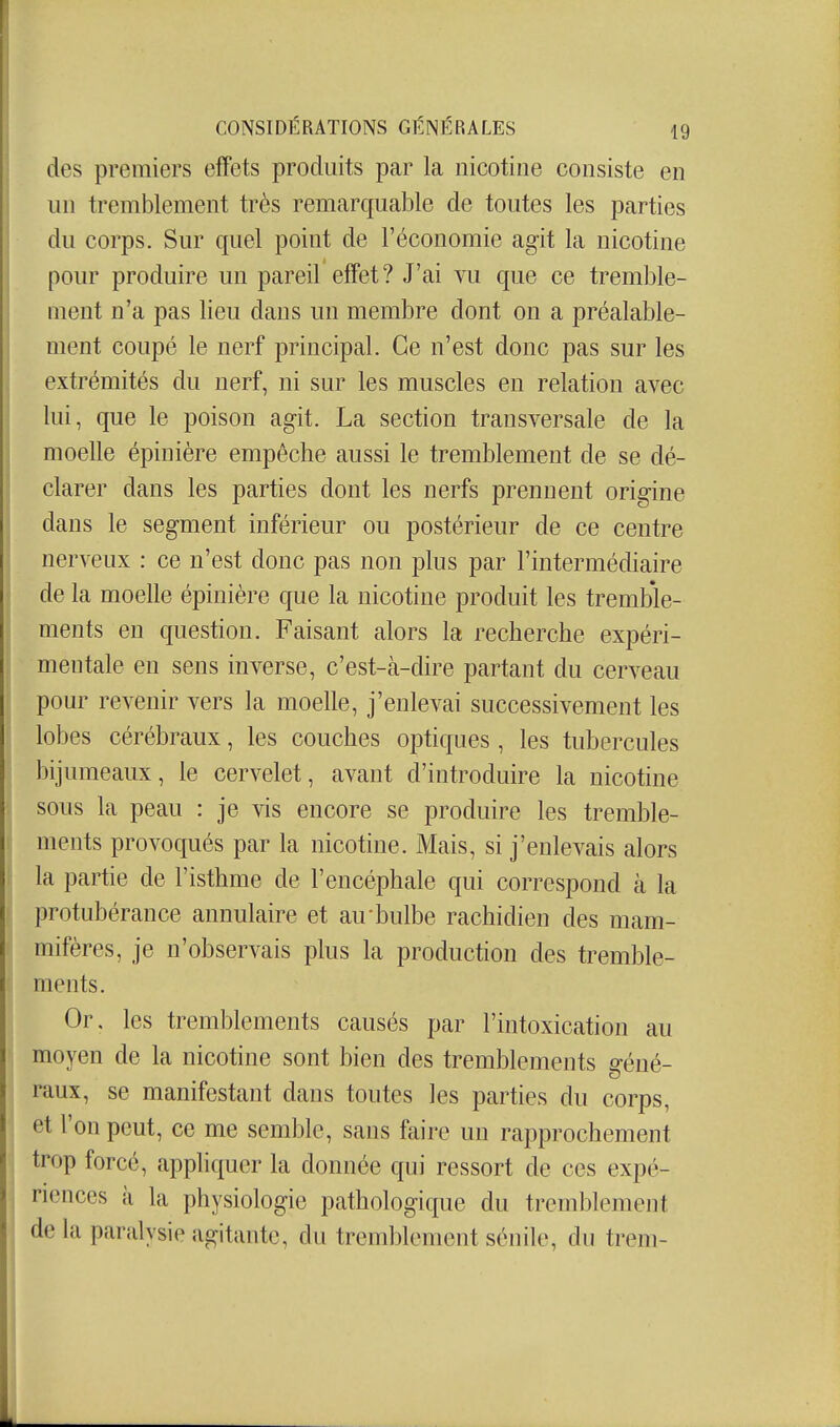 des premiers effets produits par la nicotine consiste en un tremblement très remarquable de toutes les parties du corps. Sur quel point de l'économie agit la nicotine pour produire un pareil effet? J'ai vu que ce tremble- ment n'a pas lieu dans un membre dont on a préalable- ment coupé le nerf principal. Ce n'est donc pas sur les extrémités du nerf, ni sur les muscles en relation avec lui, que le poison agit. La section transversale de la moelle épinière empêche aussi le tremblement de se dé- clarer dans les parties dont les nerfs prennent origine dans le segment inférieur ou postérieur de ce centre nerveux : ce n'est donc pas non plus par l'intermédiaire de la moelle épinière que la nicotine produit les tremble- ments en question. Faisant alors la recherche expéri- mentale en sens inverse, c'est-à-dire partant du cerveau pour revenir vers la moelle, j'enlevai successivement les lobes cérébraux, les couches optiques , les tubercules bijumeaux, le cervelet, avant d'introduire la nicotine sous la peau : je vis encore se produire les tremble- ments provoqués par la nicotine. Mais, si j'enlevais alors la partie de l'isthme de l'encéphale qui correspond à la protubérance annulaire et au bulbe rachidien des mam- mifères, je n'observais plus la production des tremble- ments. Or. les tremblements causés par l'intoxication au moyen de la nicotine sont bien des tremblements géné- raux, se manifestant dans toutes les parties du corps, et l'on peut, ce me semble, sans faire un rapprochement trop forcé, appliquer la donnée qui ressort de ces expé- riences à la physiologie pathologique du tremblement de la paralysie agitante, du tremblement sénile, du trem-
