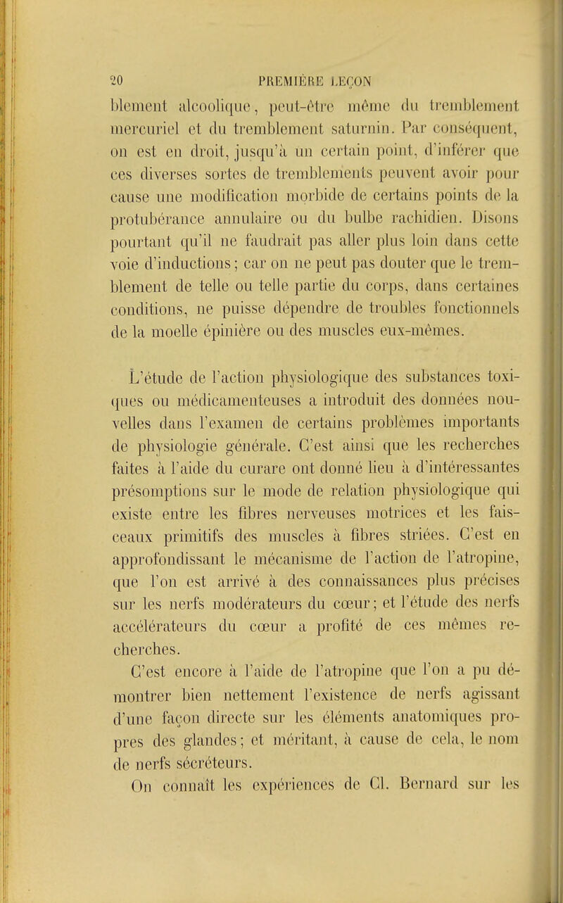 blement alcoolique, peut-être même du tremblement inercuriel et du tremblement saturnin. Par conséquent, on est eu droit, jusqu'à un certain point, d'inférer que ces diverses sortes de tremblements peuvent avoir pour cause une modification morbide de certains points de la protubérance annulaire ou du bulbe rachidien. Disons pourtant qu'il ne faudrait pas aller plus loin dans cette voie d'inductions ; car on ne peut pas douter que le trem- blement de telle ou telle partie du corps, dans certaines conditions, ne puisse dépendre de troubles fonctionnels de la moelle épinière ou des muscles eux-mêmes. L'étude de l'action physiologique des substances toxi- ques ou médicamenteuses a introduit des données nou- velles dans l'examen de certains problèmes importants de physiologie générale. C'est ainsi que les recherches faites à l'aide du curare ont donné heu à d'intéressantes présomptions sur le mode de relation physiologique qui existe entre les fibres nerveuses motrices et les fais- ceaux primitifs des muscles à fibres striées. C'est en approfondissant le mécanisme de l'action de l'atropine, que l'on est arrivé à des connaissances plus précises sur les nerfs modérateurs du cœur ; et l'étude des nerfs accélérateurs du cœur a profité de ces mêmes re- cherches. C'est encore à l'aide de l'atropine que l'on a pu dé- montrer bien nettement l'existence de nerfs agissant d'une façon directe sur les éléments anatomiques pro- pres des glandes ; et méritant, à cause de cela, le nom de nerfs sécréteurs. On connaît les expériences de Cl. Bernard sur les