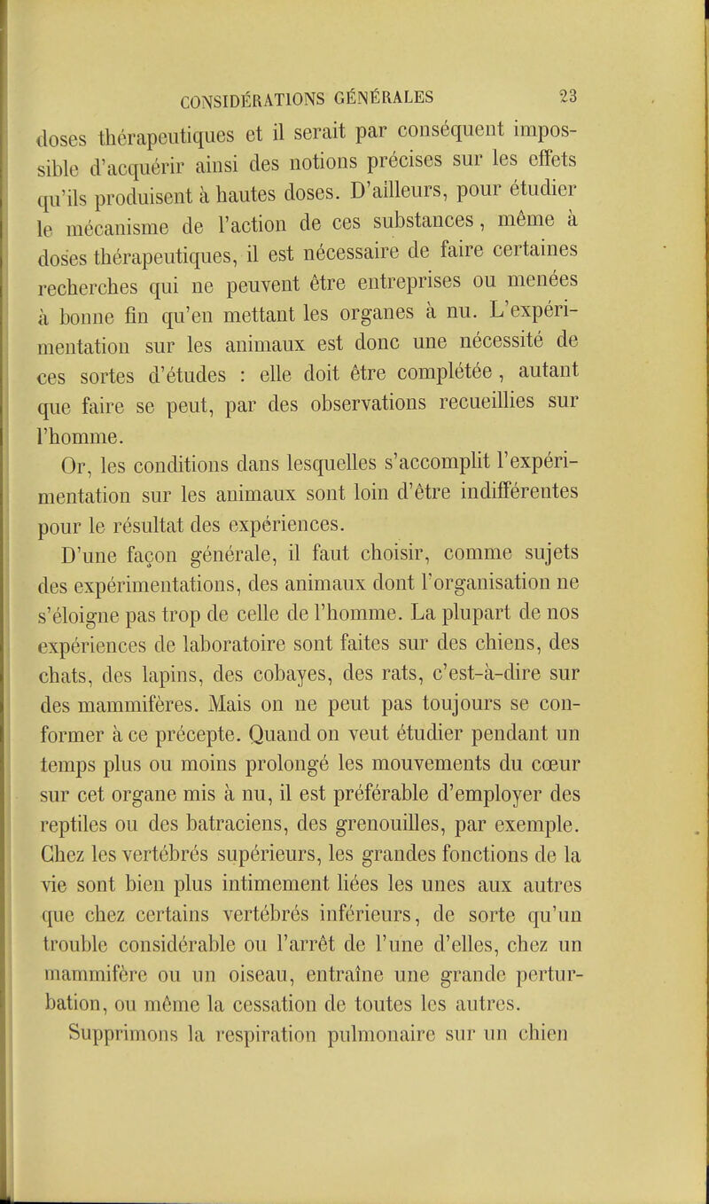 doses thérapeutiques et il serait par conséquent impos- sible d'acquérir ainsi des notions précises sur les effets qu'ils produisent à hautes doses. D'ailleurs, pour étudier le mécanisme de l'action de ces substances, même à doses thérapeutiques, il est nécessaire de faire certaines recherches qui ne peuvent être entreprises ou menées à bonne fin qu'en mettant les organes à nu. L'expéri- mentation sur les animaux est donc une nécessité de ces sortes d'études : elle doit être complétée, autant que faire se peut, par des observations recueillies sur l'homme. Or, les conditions dans lesquelles s'accomplit l'expéri- mentation sur les animaux sont loin d'être indifférentes pour le résultat des expériences. D'une façon générale, il faut choisir, comme sujets des expérimentations, des animaux dont l'organisation ne s'éloigne pas trop de celle de l'homme. La plupart de nos expériences de laboratoire sont faites sur des chiens, des chats, des lapins, des cobayes, des rats, c'est-à-dire sur des mammifères. Mais on ne peut pas toujours se con- former à ce précepte. Quand on veut étudier pendant un temps plus ou moins prolongé les mouvements du cœur sur cet organe mis à nu, il est préférable d'employer des reptiles ou des batraciens, des grenouilles, par exemple. Chez les vertébrés supérieurs, les grandes fonctions de la vie sont bien plus intimement liées les unes aux autres que chez certains vertébrés inférieurs, de sorte qu'un trouble considérable ou l'arrêt de l'une d'elles, chez un mammifère ou un oiseau, entraîne une grande pertur- bation, ou même la cessation de toutes les autres. Supprimons la respiration pulmonaire sur un chien