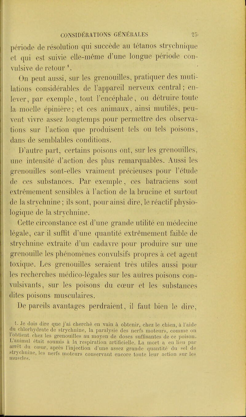 période de résolution qui succède au tétanos strychnique et qui est suivie elle-même d'une longue période con- vulsive de retour '. On peut aussi, sur les grenouilles, pratiquer des muti- lations considérables de l'appareil nerveux central ; en- lever, par exemple, tout l'encéphale, ou détruire toute la moelle épinière; et ces animaux, ainsi mutilés, peu- vent vivre assez longtemps pour permettre des observa- tions sur l'action que produisent tels ou tels poisons,, dans de semblables conditions. D'autre part, certains poisons ont, sur les grenouilles, une intensité d'action des plus remarquables. Aussi les grenouilles sont-elles vraiment précieuses pour l'étude de ces substances. Par exemple, ces batraciens sont extrêmement sensibles à l'action de la brucine et surtout de la strychnine ; ils sont, pour ainsi dire, le réactif physio- logique de la strychnine. Cette circonstance est d'une grande utilité en médecine légale, car il suffit d'une quantité extrêmement faible de strychnine extraite d'un cadavre pour produire sur une grenouille les phénomènes convulsifs propres à cet agent toxique. Les grenouilles seraient très utiles aussi pour les recherches médico-légales sur les autres poisons con- vulsivants, sur les poisons du cœur et les substances dites poisons musculaires. De pareils avantages perdraient, il faut bien le dire, \ 1. Je dois dire que j'ai cherché on vain à obtenir, chez le chien, à l aide du chlorhydrate de strychnine, la paralysie des nerfs moteurs, comme on rol)tient chez les grenouilles au moyen de doses sufiîsantes de ce poison. L'animal était soumis à la. respiration artificielle. La mort a eu lieu par arrct du cœur, après l'injection d'une assez grande qunuLité du sel de s^trychuine, les nerfs moteurs conservant encore toute leur action sur les muscles.