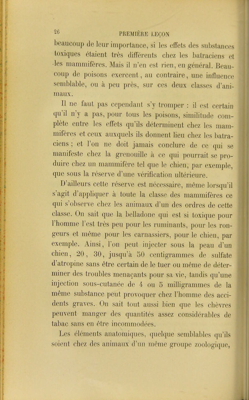 beaucoup de leur importance, si les effets des substances toxiques étaient très diff'érents chez les batraciens et •les mammifères. Mais il n'en est rien, en général. Beau- coup de poisons exercent, au contraire, une influence semblable, ou k peu près, sur ces deux classes d'ani- maux. Il ne faut pas cependant s'y tromper : il est certain qu'il n'y a pas, pour tous les poisons, similitude com- plète entre les effets qu'ils déterminent chez les mam- mifères et ceux auxquels ils donnent lieu chez les batra- ciens ; et l'on ne doit jamais conclure de ce qui se manifeste chez la grenouille cà ce qui pourrait se pro- duire chez un mammifère tel que le chien, par exemple, que sous la réserve d'une vérification ultérieure. D'ailleurs cette réserve est nécessaire, même lorsqu'il s'agit d'appliquer à toute la classe des mammifères ce qui s'observe chez les animaux d'un des ordres de cette classe. On sait que la belladone qui est si toxique pour l'homme l'est très peu pour les ruminants, pour les ron- geurs et même pour les carnassiers, pour le chien, par exemple. Ainsi, l'on peut injecter sous la peau d'un chien, 20, 30, jusqu'à 50 centigrammes de sulfate d'atropine sans être certain de le tuer ou même de déter- miner des troubles menaçants pour sa vie, tandis qu'une injection sous-cutanée de 4 ou 5 milligrammes de la même substance peut provoquer chez l'homme des acci- dents graves. On sait tout aussi bien que les chèvres peuvent manger des quantités assez considérables de tabac sans en être incommodées. Les éléments anatomiques, quelque semblables qu'ils soient chez des animaux d'un même groupe zoologique,