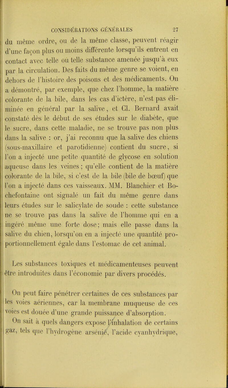 du même ordre, ou de La même classe, peuvent réagir d'une façon plus ou moins différente lorsqu'ils entrent en contact avec telle ou telle substance amenée jusqu'à eux par la circulation. Des faits du même genre se voient, en dehors de l'histoire des poisons et des médicaments. On a démontré, par exemple, que chez l'homme, la matière colorante de la bile, dans les cas d'ictère, n'est pas éli- minée en général par la salive, et Gl. Bernard avait constaté dès le début de ses études sur le diabète, que le sucre, dans cette maladie, ne se trouve pas non plus dans la salive : or, j'ai reconnu que la salive des chiens (sous-maxillaire et parotidienne) contient du sucre, si l'on a injecté une petite quantité de glycose en solution aqueuse dans les veines ; qu'elle contient de la matière I colorante de la bile, si c'est de la bile (bile de bœuf) que ! l'on a injecté dans ces vaisseaux. MM. Blanchier et Bo- i chefontaine ont signalé un fait du même genre dans ' leurs études sur le salicylate de soude : cette substance ine se trouve pas dans la salive de l'homme qui en a iingéré même une forte dose; mais elle passe dans la i salive du chien, lorsqu'on en a injecté une quantité pro- portionnellement égale dans l'estomac de cet animal. i Les substances toxiques et médicamenteuses peuvent être introduites dans l'économie par divers procédés. I On peut faire pénétrer certaines de ces substances par iles voies aériennes, car la membrane muqueuse de ces voies est douée d'une grande puissance d'absorption. On sait à quels dangers expose l'inhalation de certains gaz, tels que l'hydrogène arsénié, l'acide cyanhydrique,