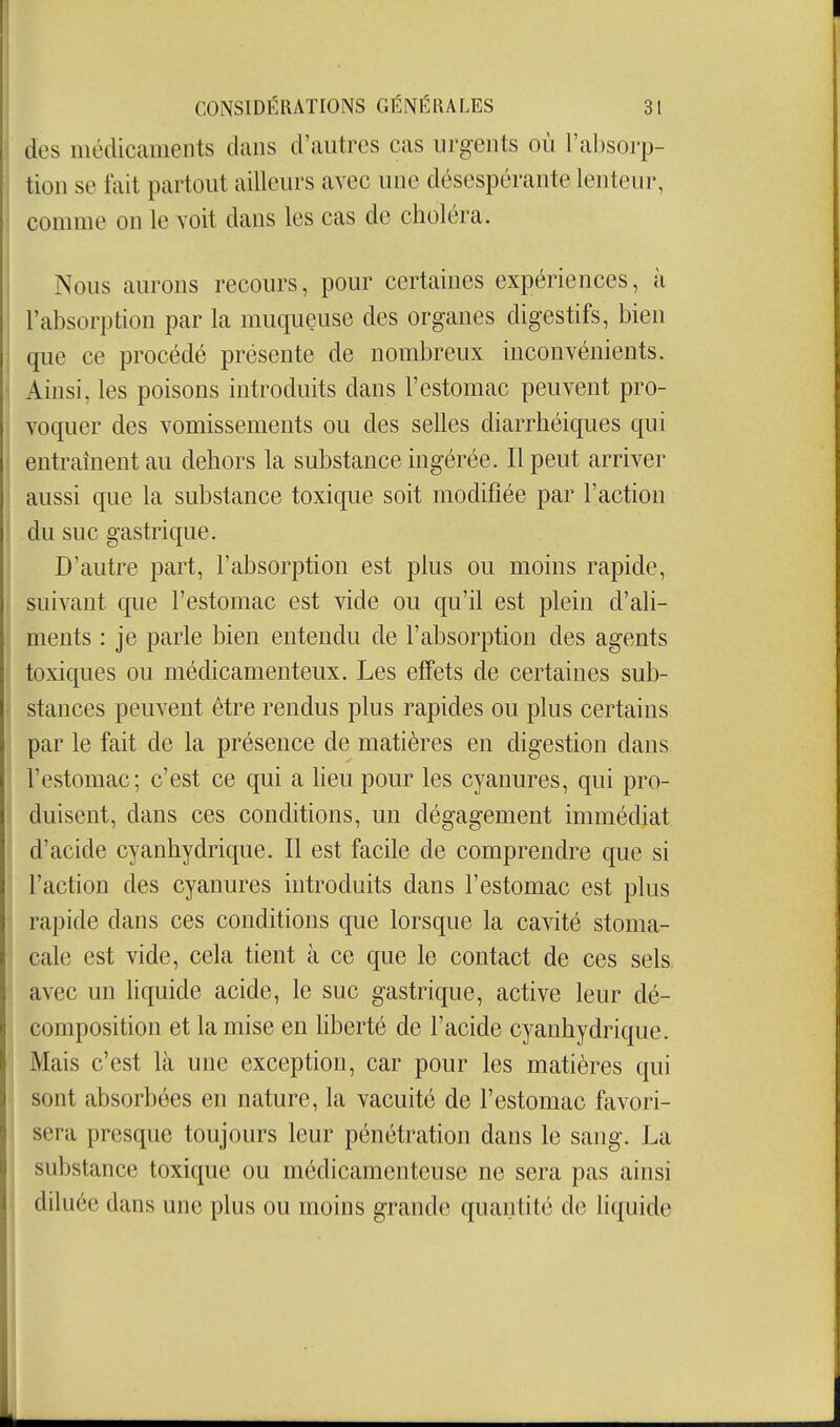 des médicaments dans d'autres cas urgents où l'absorp- tion se fait partout ailleurs avec une désespérante lenteur, conmie on le voit dans les cas de choléra. Nous aurons recours, pour certaines expériences, à l'absorption par la muqueuse des organes digestifs, bien que ce procédé présente de nombreux inconvénients. Ainsi, les poisons introduits dans l'estomac peuvent pro- voquer des vomissements ou des selles diarrhéiques qui entraînent au dehors la substance ingérée. Il peut arriver aussi que la substance toxique soit modifiée par l'action du suc gastrique. D'autre part, l'absorption est plus ou moins rapide, suivant que l'estomac est vide ou qu'il est plein d'ali- ments : je parle bien entendu de l'absorption des agents toxiques ou médicamenteux. Les effets de certaines sub- stances peuvent être rendus plus rapides ou plus certains par le fait de la présence de matières en digestion dans l'estomac; c'est ce qui a heu pour les cyanures, qui pro- duisent, dans ces conditions, un dégagement immédiat d'acide cyanhydrique. Il est facile de comprendre que si l'action des cyanures introduits dans l'estomac est plus rapide dans ces conditions que lorsque la cavité stoma- cale est vide, cela tient à ce que le contact de ces sels avec un hquide acide, le suc gastrique, active leur dé- composition et la mise en liberté de l'acide cyanhydrique. Mais c'est là une exception, car pour les matières qui sont absorbées en nature, la vacuité de l'estomac favori- sera presque toujours leur pénétration dans le sang. La substance toxique ou médicamenteuse ne sera pas ainsi diluée dans une plus ou moins grande quantité de liquide