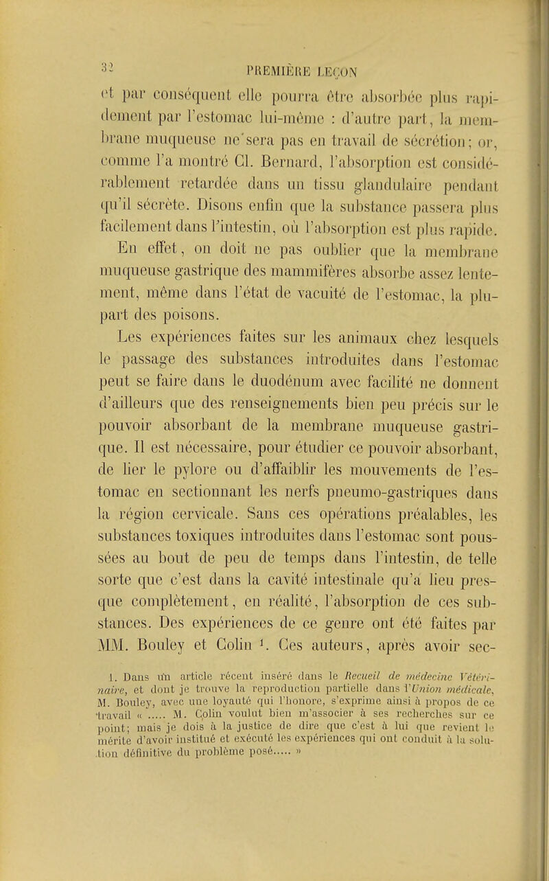 et par couscquent elle pourra être absorbée plus rapi- dement par l'estomac lui-môme : d'autre part, la mem- brane muqueuse ne'sera pas en travail de sécrétion; or, comme l'a montré Cl. Bernard, l'absorption est considé- rablement retardée dans un tissu glandulaire pendant qu'il sécrète. Disons enfin que la substance passera plus facilement dans rintestin, où l'absorption est plus rapide. En effet, on doit ne pas oubber que la membrane muqueuse gastrique des mammifères absorbe assez lente- ment, même dans l'état de vacuité de l'estomac, la plu- part des poisons. Les expériences faites sur les animaux chez lesquels le passage des substances introduites dans l'estomac peut se faire dans le duodénum avec facilité ne donnent d'ailleurs que des renseignements bien peu précis sur le pouvoir absorbant de la membrane muqueuse gastri- que. Il est nécessaire, pour étudier ce pouvoir absorbant, de Her le pylore ou d'affaiblir les mouvements de l'es- tomac en sectionnant les nerfs pneumo-gastriques dans la région cervicale. Sans ces opérations préalables, les substances toxiques introduites dans l'estomac sont pous- sées au bout de peu de temps dans l'intestin, de telle sorte que c'est dans la cavité intestinale qu'a lieu pres- que complètement, en réalité, l'absorption de ces sub- stances. Des expériences de ce genre ont été faites par MM. Bouley et Colin K Ces auteurs, après avoir sec- 1. Dans lùi article récent inséré dans le Recueil de médecine Véirri- naire, et dont je trouve la reproduction partielle dans VUjiio?i médicale, M. Bouley, avec une loyauté qui l'honore, s'exprime ainsi à propos de ce 'travail » M. Cplin voulut bien m'associer à ses recherches sur ce point; mais je dois à la justice de dire que c'est à lui que revient le mérite d'avoir institué et exécuté les expériences qui ont conduit à la sulu- .tion définitive du problème posé »