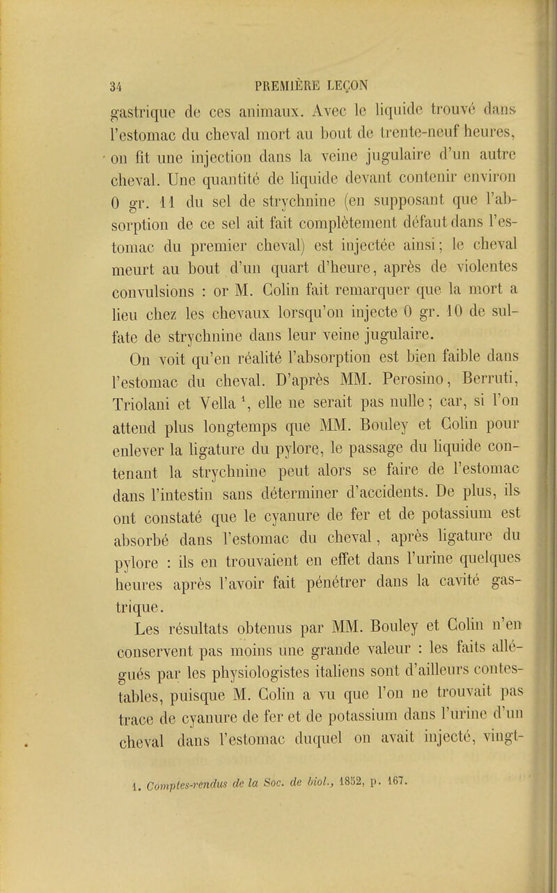 gastrique de ces animaux. Avec le liquide trouvé dans l'estomac du cheval mort au bout de Irente-neuf heures, ' on fit une injection dans la veine jugulaire d'un autre cheval. Une quantité de liquide devant contenir environ 0 gr. 11 du sel de strychnine (en supposant que l'ab- sorption de ce sel ait fait complètement défaut dans l'es- tomac du premier cheval) est injectée ainsi; le cheval meurt au bout d'un quart d'heure, après de violentes convulsions : or M. Colin fait remarquer que la mort a lieu chez les chevaux lorsqu'on injecte 0 gr. 10 de sul- fate de strychnine dans leur veine jugulaire. ; On voit qu'en réalité l'absorption est bien faible dans l'estomac du cheval. D'après MM. Perosino, Berruti, Triolani et Vella \ elle ne serait pas nulle; car, si l'on attend plus longtemps que MM. Bouley et Gohn pour enlever la ligature du pylore, le passage du hquide con- tenant la strychnine peut alors se faire de l'estomac I dans l'intestin sans déterminer d'accidents. De plus, ils I ont constaté que le cyanure de fer et de potassium est absorbé dans l'estomac du cheval, après hgature du pylore : ils en trouvaient en effet dans l'urine quelques heures après l'avoir fait pénétrer dans la cavité gas- trique. Les résultats obtenus par MM. Bouley et Gohn n'en conservent pas moins une grande valeur : les faits allé- gués par les physiologistes italiens sont d'ailleurs contes- tables, puisque M. Gohn a vu que l'on ne trouvait pas ||. trace de cyanure de fer et de potassium dans l'urine d'un cheval dans l'estomac duquel on avait injecté, vingl- 1. Comptes-rendus de la Soc. de biol, 1852, p. 167.
