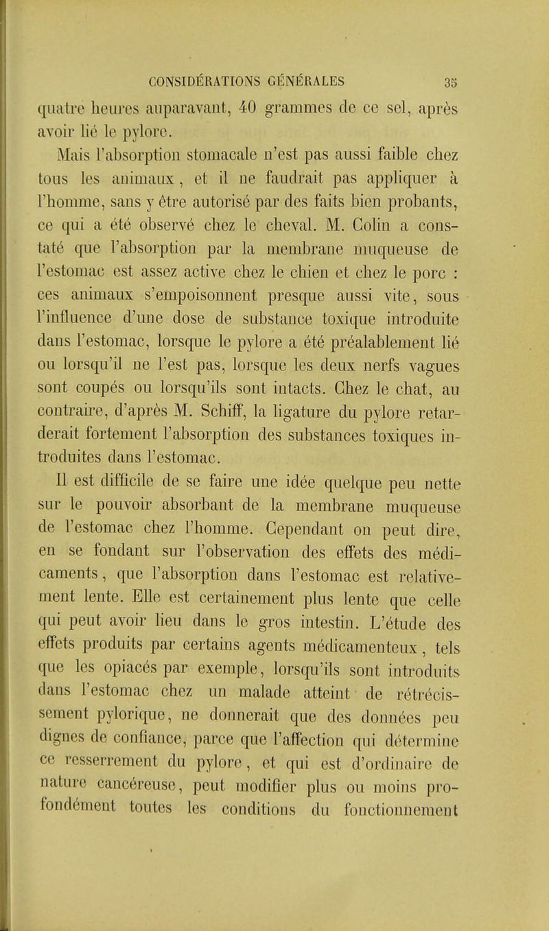 quatre heures auparavant, 40 grammes de ce sel, après avoir lié le pylore. Mais l'absorption stomacale n'est pas aussi faible chez tous les animaux , et il ne faudrait pas appliquer à l'homme, sans y être autorisé par des faits bien probants, ce qui a été observé chez le cheval. M. Colin a cons- taté que l'absorption par la membrane muqueuse de l'estomac est assez active chez le chien et chez le porc : ces animaux s'empoisonnent presque aussi vite, sous l'influence d'mie dose de substance toxique introduite dans l'estomac, lorsque le pylore a été préalablement lié ou lorsqu'il ne l'est pas, lorsque les deux nerfs vagues sont coupés ou lorsqu'ils sont intacts. Chez le chat, au contraire, d'après M. SchifF, la ligature du pylore retar- derait fortement l'absorption des substances toxiques in- troduites dans l'estomac. Il est difficile de se faire une idée quelque peu nette sur le pouvoir absorbant de la membrane muqueuse de l'estomac chez l'homme. Cependant on peut dire, en se fondant sur l'observation des effets des médi- caments, que l'absorption dans l'estomac est relative- ment lente. Elle est certainement plus lente que celle qui peut avoir lieu dans le gros intestin. L'étude des effets produits par certains agents médicamenteux, tels que les opiacés par exemple, lorsqu'ils sont introduits dans l'estomac chez un malade atteint de rétrécis- sement pylorique, ne donnerait que des données peu dignes de confiance, parce que l'affection qui détermine ce resserrement du pylore, et qui est d'ordinaire de nature cancéreuse, peut modifier plus ou moins pro- fondément toutes les conditions du fonctiomiement