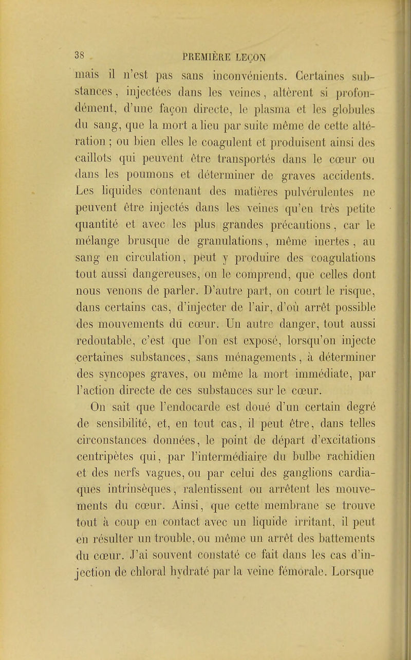 mais il n'est pas sans inconvénients. Certaines sub- stances, injectées dans les veines, altèrent si profon- dément, d'une façon directe, le plasma et les globules du sang, que la mort a lieu par suite môme de cette alté- ration ; ou bien elles le coagulent et produisent ainsi des caillots qui peuvent être transportés dans le cœur ou dans les poumons et déterminer de graves accidents. Les bquides contenant des matières pulvérulentes ne peuvent être injectés dans les veines qu'en très petite quantité et avec les plus grandes précautions, car le mélange brusque de granulations, même inertes , au sang en circulation, peut y produire des coagulations tout aussi dangereuses, on le comprend, que celles dont nous venons de parler. D'autre part, on court le risque, dans certains cas, d'injecter de l'air, d'où arrêt possible des mouvements dû cœur. Un autre danger, tout aussi redoutable, c'est que l'on est exposé, lorsqu'on injecte certaines substances, sans ménagements, à déterminer des syncopes graves, ou même la mort immédiate, par l'action directe de ces substances sur le cœur. On sait que l'endocarde est doué d'un certain degré de sensibilité, et, en tout cas, il peut être, dans telles circonstances données, le point de départ d'excitations centripètes qui, par rintermédiaii:e du bulbe rachidien et des nerfs vagues, ou par celui des ganglions cardia- ques intrinsèques, ralentissent ou arrêtent les mouve- ments du cœur. Ainsi, que cette membrane se trouve tout à coup en contact avec un liquide irritant, il peut en résulter un trouble, ou même un arrêt des battements du cœur. J'ai souvent constaté ce fait dans les cas d'in- jection de chloral hydraté par la veine fémorale. Lorsque