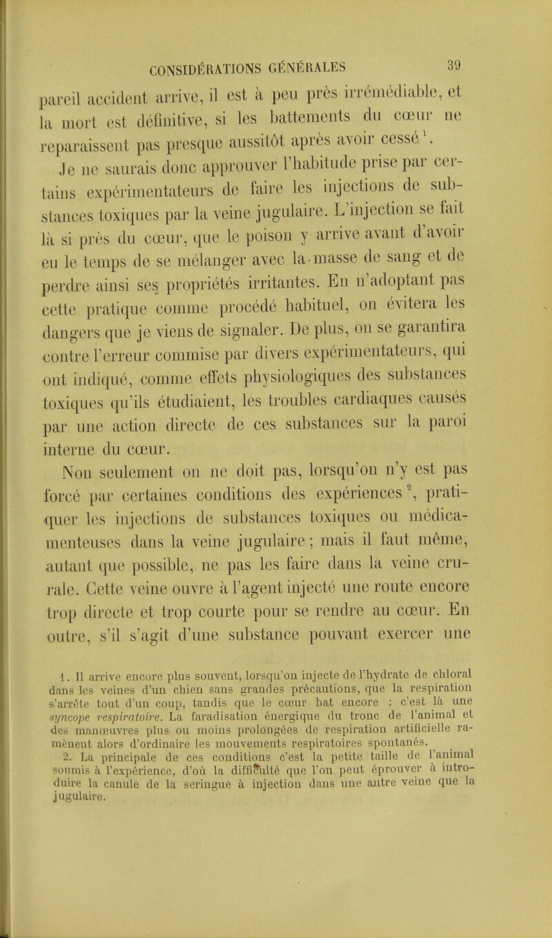 pareil accident arrive, il est à peu près irrémédiable, et la mort est définitive, si les battements du cœur ne reparaissent pas presque aussitôt après avoir cessé \ Je ne saurais donc approuver l'habitude prise par cer- tains expérimentateurs de faire les injections de sub- stances toxiques par la veine jugulaire. L'injection se fait là si près du cœur, que le poison y arrive avant d'avoir eu le temps de se mélanger avec la masse de sang et de perdre ainsi ses propriétés irritantes. En n'adoptant pas cette pratique comme procédé habituel, on évitera les dangers que je viens de signaler. De plus, on se garantira contre l'erreur commise par divers expérimentateurs, qui ont indiqué, comme effets physiologiques des substances toxiques qu'ils étudiaient, les troubles cardiaques causés par une action directe de ces substances sur la paroi interne du cœur. Non seulement on ne doit pas, lorsqu'on n'y est pas forcé par certaines conditions des expériences prati- quer les injections de substances toxiques ou médica- menteuses dans la veine jugulaire ; mais il faut même, autant que possible, ne pas les faire dans la veine cru- rale. Cette veine ouvre à l'agent injecté une route encore trop directe et trop courte pour se rendre au cœur. En outre, s'il s'agit d'une substance pouvant exercer une 1. Il arrive encore plus souvent, lorsqu'on injecte de Thydrate de cliloral dans les veines d'un chien sans grandes précautions, que la respiration s'arrête tout d'un coup, tandis que le cœur bat encore : c'est là une ayncope respiratoire. La favadisation énergique du tronc de l'animal et des manœuvres plus ou moins prolongées de respiration artificielle ra- mènent alors d'ordinaire les mouvements respiratoires spontanés. 2. La principale de ces conditions c'est la petite taille de Tanimal soumis à Texpérience, d'où la difficulté que l'on peut éprouver à intro- duire la canule de la seringue à injection dans une a.utre veine que la jugulaire.