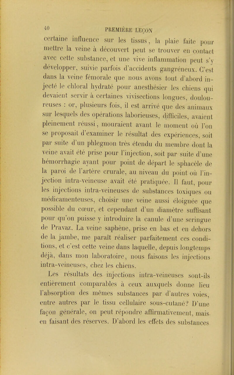 certaine influence sur les tissus, la plaie faite pour mettre la veine à découvert peut se trouver en contact avec cette substance, et luie vive inflammation peut s'y développer, suivie parfois d'accidents gangréneux. C'est dans la veine fémorale que nous avons tout d'abord in- jecté le chloral hydraté pour anesthésier les chiens qui devaient servir à certaines vivisections longues, doulou- reuses : or, plusieurs fois, il est arrivé que des animaux sur lesquels des opérations laborieuses, difficiles, avaient pleinement réussi, mouraient avant le moment où l'on se proposait d'examiner le résultat des expériences, soit par suite d'un phlegmon très étendu du membre dont la veine avait été prise pour l'injection, soit par suite d'une hémorrhagie ayant pour point de départ le sphacèle de la paroi de l'artère crurale, au niveau du point où l'in- jection intra-veineuse avait été pratiquée. Il faut, pour les injections intra-veineuses de substances toxiques ou médicamenteuses, choisir une veine aussi éloignée que possible du cœur, et cependant d'un diamètre suffisant pour qu'on puisse y introduire la canule d'une seringue de Pravaz. La veine saphène, prise en bas et en dehors de la jambe, me paraît réaliser parfaitement ces condi- tions, et c'est cette veine dans laquehe, depuis longtemps déjà, dans mon laboratoire, nous faisons les injections intra-veineuses, chez les chiens. Les résultats des injections intra-veineuses sont-ils entièrement comparables à ceux auxquels donne lieu l'absorption des mêmes substances par d'autres voies, entre autres par le tissu cellulaire sous-cutano? D'une façon générale, on peut répondre affirmativement, mais- en faisant des réserves. D'abord les effets des substances