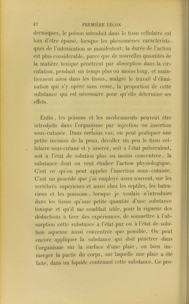 •dermiques, le poison introduit dans le tissu cellulaire est loin d'être épuisé, lorsque les phénomènes caractéristi- ques de l'intoxication se manifestent; la durée de l'action est plus considérable, parce que de nouvelles quantités de la matière toxique pénètrent par absorption dans la cir- culation, pendant un temps plus ou moins long, et main- tiennent ainsi dans les tissus, malgré le travail d'élimi- nation qui s'y opère sans cesse, la proportion de cette substance qui est nécessaire pour qu'elle détermine ses •effets. Enfin, les poisons et les médicaments peuvent être introduits dans l'organisme par injection ou insertion sous-cutanée. Dans certains cas, on peut pratiquer une petite incision de la peau, décoller un peu le tissu cel- lulaire sous-cutané et y insérer, soit à l'état pulvérulent, soit à l'état de solution plus ou moins concentrée, la substance dont on veut étudier Faction physiologique. C'est ce qu'on peut appeler l'insertion sous-cutanée. C'est un procédé que j'ai employé assez souvent, sur les vertébrés supérieurs et aussi chez les reptiles, les batra- ciens et les poissons , lorsque je voulais n'introduire dans les tissus qu'une petite quantité d'une substance toxique et qu'il me semblait utde, pour la rigueur des déductions à tirer des expériences, de soumettre à l'ab- sorption cette substance à l'état pur ou à l'état de solu- tion aqueuse aussi concentrée que possible. On peut encore appliquer la substance qui doit pénétrer dans l'organisme sur la surface d'une plaie , ou bien im- merger la partie du corps, sur laquelle une plaie a été faite, dans un liquide contenant cette substance. Ce pro-