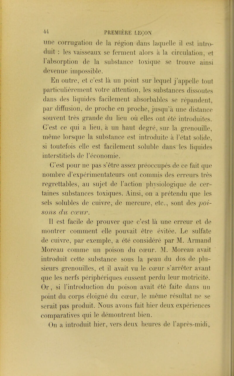 une corrugation de la région dans laquelle il est intro- duit : les vaisseaux se ferment alors à la circulation, et l'absorption de la substance toxique se trouve ainsi devenue impossible. En outre, et c'est là un point sur lequel j'appelle tout particulièrement votre attention, les substances dissoutes dans des liquides facilement absorbables se répandent, par diffusion, de proche en proche, jusqu'à une distance souvent très grande du lieu où elles ont été introduites. C'est ce qui a Heu, à un haut degré, sur la grenouille, même lorsque la substance est introduite à l'état sohde, si toutefois elle est facilement soluble dans les liquides interstitiels de l'économie. C'est pour ne pas s'être assez préoccupés de ce fait que nombre d'expérimentateurs ont commis des erreurs très regrettables, au sujet de l'action physiologique de cer- taines substances toxiques. Ainsi, on a prétendu que les sels solubles de cuivre, de mercure, etc., sont des j^oi- S071S du cœur. Il est facile de prouver que c'est là une erreur et de montrer comment elle pouvait être évitée. Le sulfate de cuivre, par exemple, a été considéré par M. Armand Moreau comme un poison du cœur. M. Moreau avait introduit cette substance sous la peau du dos de plu- sieurs grenouilles, et il avait vu le cœur s'arrêter avant que les nerfs périphériques eussent perdu leur motricité. Or, si l'introduction du poison avait été faite dans un point du corps éloigné du cœur, le même résultat ne se serait pas produit. Nous avons fait hier deux expériences comparatives qui le démontrent bien. On a introduit hier, vers deux heures de l'après-midi.