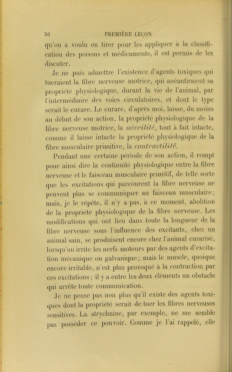 qu'on a voulu on tirer pour les appliquer à la classifi- cation des poisons et médicaments, il est permis de les discuter. Je ne puis admettre l'existence d'agents toxiques qui tueraient la fibre nerveuse motrice, qui anéantiraient sa propriété physiologique, durant la vie de l'animal, par l'intermédiaire des voies circulatoires, et dont le type serait le curare. Le curare, d'après moi, laisse, du moins au début de son action, la propriété physiologique de la fibre nerveuse motrice, la iiévrilité^ tout à fait intacte, comme il laisse intacte la propriété physiologique de la fibre musculaire primitive, la contractilitp. Pendant une certaine période de son action, il rompt pour ainsi dire la continuité physiologique entre la fibre nerveuse et le faisceau musculaire primitif, de telle sorte que les excitations qui parcourent la fibre nerveuse ne peuvent plus se communiquer au faisceau musculaire; mais, je le répète, il n'y a pas, à ce moment, abolition de la propriété physiologique de la fibre nerveuse. Les modifications qui ont lieu dans toute la longueur de la fibre nerveuse sous l'influence des excitants, chez un animal sain, se produisent encore chez l'animal curarisé, lorsqu'on irrite les nerfs moteurs par des agents d'excita- tion mécanique ou galvanique; mais le muscle, quoique encore irritable, n'est plus provoqué à la contraction par ces excitations ; il y a entre les deux éléments un obstacle qui arrête toute communication. Je ne pense pas non plus qu'il existe des agents toxi- ques dont la propriété serait de tuer les fibres nerveuses sensitives. La strychnine, par exemple, ne me semble pas posséder ce pouvoir. Gomme je l'ai rappelé, elle