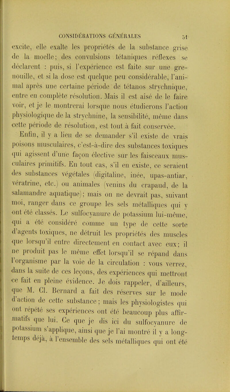 excite, elle exalte les propriétés de la sabstaiice grise de la moelle; des convulsions tétaniques réflexes se déclarent : puis, si l'expérience est faite sur une gre- nouille, et si la dose est quelque peu considérable, l'ani- mal après une certaine période de tétanos strychnique, entre en complète résolution. Mais il est aisé de le faire voir, et je le montrerai lorsque nous étudierons l'action physiologique de la strychnine, la sensibilité, même dans cette période de résolution, est tout à fait conservée. Enfin, il y a heu de se demander s'il existe de vrais poisons musculaires, c'est-à-dire des substances toxiques qui agissent d'une façon élective sur les faisceaux mus- culaires primitifs. En tout cas, s'il en existe, ce seraient des substances végétales (digitahne, inée, upas-antiar, vératrine, etc.) ou animales (venins du crapaud, de la salamandre aquatique) ; mais on ne devrait pas, suivant moi, ranger dans ce groupe les sels métalliques qui y ont été classés. Le sulfocyanure de potassium lui-même, qui a été considéré comme un type de cette sorte d'agents toxiques, ne détruit les propriétés des muscles que lorsqu'il entre directement en contact avec eux; il ne produit pas le même efî'et lorsqu'il se répand dans l'organisme par la voie de la circulation : vous verrez, dans la suite de ces leçons, des expériences qui mettront ee fait en pleine évidence. Je dois rappeler, d'ailleurs, que M. Cl. Bernard a fait des réserves sur le mode d'action de cette substance ; mais les physiologistes qui ont répété ses expériences ont été beaucoup plus affîr- Jnatifs que lui. Ce que je dis ici du sulfocyanure de potassium s'applique, ainsi que je l'ai montré il y a long- temps déjà, à l'ensemble des sels métalliques qui ont été