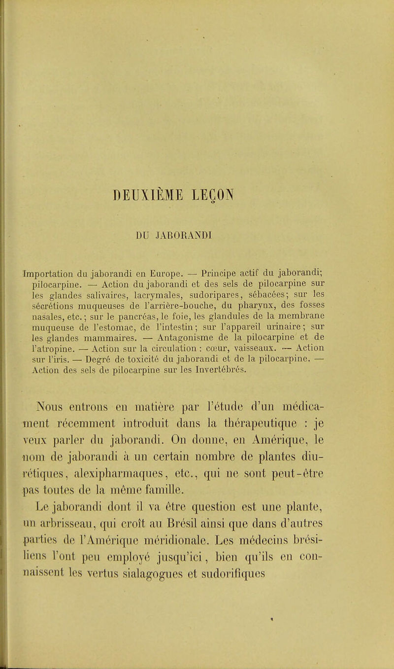 DEUXIÈME LEÇON DU JABORANDI Importation du jaborandi en Europe. — Principe actif du jaborandi; pilocarpine. — Action du jaborandi et des sels de pilocarpine sur les glandes salivaires, lacrymales, sudoripares, sébacées; sur les sécrétions muqueuses de l'aiTière-bouche, du pharynx, des fosses nasales, etc. ; sur le pancréas, le foie, les glandules de la membrane muqueuse de l'estomac, de l'intestin; sur l'appareil urinaire ; sur les glandes mammaires. — Antagonisme de la pilocarpine et de l'atropine. — Action sur la circulation : cœur, vaisseaux. ~ Action sur l'iris. — Degré de toxicité du jaborandi et de la pilocai^pine. — Action des sels de pilocarpine sur les Invertébrés. Nous entrons en matière par l'étude d'an médica- ment récemment introduit dans la thérapeutique : je veux parler du jaborandi. On donne, en Amérique, le nom de jaborandi à un certain nombre de plantes diu- rétiques, alexipharmaques, etc., qui ne sont peut-être pas toutes de la même famille. Le jaborandi dont il va être question est une plante, un arbrisseau, qui croît au Brésil ainsi que dans d'autres parties de l'Amérique méridionale. Les médecins brési- liens l'ont peu employé jusqu'ici, bien qu'ils en con- naissent les vertus sialagogues et sudorifiques