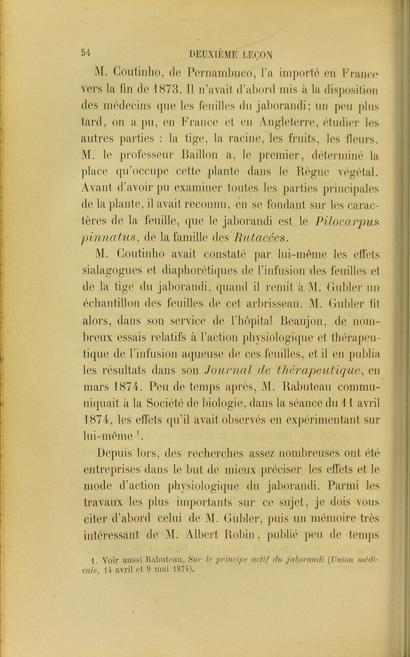 M. Goutinlio, de Pernambuco, l'a importé en Fraiiœ vers la fin de 1873. Il n'avait d'abord mis à la disposition des médecins que les feuilles du jaborandi; un peu plus tard, on a pu, en France et en Angleterre, étudier les^ autres parties : la tige, la racine, les fruits, les fleurs. M. le professeur Bâillon a, le premier, déterminé la place qu'occupe cette plante dans le Règne végétal. Avant d'avoir pu examiner toutes les parties principales de la plante, il avait reconnu, en se fondant sur les carac- tères de la feuille, que le jaborandi est le Piloca7yus pinnatus^ de la famille des RiUacées. M. Goutinho avait constaté par lui-même les effets sialagogues et diaphorétiques de l'infusion des feuilles et de la tige du jaborandi, quand il remit à M. Gubler un échantillon des feuilles de cet arbrisseau. M. Gubler fil alors, dans son service de l'hôpital Beaujon, de nom- breux essais relatifs à l'action physiologique et thérapeu- tique de l'infusion aqueuse de ces feuilles, et il en publia les résultats dans son Journal de thérapeutique., en mars 1874. Peu de temps après, M. Rabuteau commu- niquait à la Société de biologie, dans la séance du 11 avril 1874, les effets qu'il avait observés en expérimentant sur lui-même \ Depuis lors, des recherches assez nombreuses ont été entreprises dans le but de mieux préciser les effets et le mode d'action physiologique du jaborandi. Parmi les travaux les plus importants sur ce sujet, je dois vous citer d'abord celui de M. Gubler, puis un mémoire très intéressant de M. Albert Robin, publié peu de temps 1. Voir aussi Rabutoan, Sur le principe actif du jaborandi {Union médi-