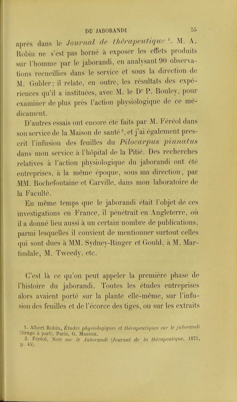 après dans le Journal de thérapeutique M. A. Robin ne s'est pas borné à exposer les effets produits sur l'homme par le jaborandi, en analysant 90 observa- tions recueillies dans le service et sous la direction de M. Gubler; il relate, en outre, les résultats des expé- riences qu'il a instituées, avec M. le D' P. Bouley, pour examiner de plus près l'action physiologique de ce mé- dicament. D'autres essais ont encore été faits par M. Féréol dans son service de la Maison de santé \ et j'ai également pres- crit l'infusion des feuilles du Pilocarpus pinnatus dans mon service à l'hôpital de la Pitié. Des recherches relatives à l'action physiologique du jaborandi ont été entreprises, à la même époque, sous ma direction, par MM. Bochefontaine et Garville, dans mon laboratoire de la Faculté. En même temps que le jaborandi était l'objet de ces investigations en France, il pénétrait en Angleterre, où il a donné lieu aussi à un certain nombre de pubhcations, parmi lesquelles il convient de mentionner surtout celles qui sont dues à MM. Sydney-Ringer et Gould, à M. Mar- tindale, M. Tweedy, etc. C'est là ce qu'on peut appeler la première phase de l'histoire du jaborandi. Toutes les études entreprises alors avaient porté sur la plante elle-même, sur l'infu- sion des feuilles et de l'écorce des tiges, ou sur les extraits 1. Albert Robin, Études physioloqiques et thérapeutiques sur le jaborandi (tirage à part). Paris, G. Masson. 2. Feréol, Note sur le Jaborandi [Journal de la thérapeutique, 1875, p. 45).