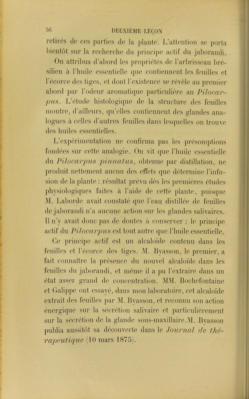 retirés de ces parties de la plante. L'attention se porta bientôt sur la recherche du principe actif du jaborandi. On attribua d'abord les propriétés de l'arbrisseau bré- silien à l'huile essentielle que contiennent les feuilles et l'écorce des tiges, et dont l'existence se révèle au premier abord par l'odeur aromatique particulière au Pilocar- pus. L'étude histologique de la structure des feuilles montre, d'ailleurs, qu'elles contiennent des glandes ana- logues à celles d'autres feuilles dans lesquelles on trouve des huiles essentielles. L'expérimentation ne confirma pas les présomptions fondées sur cette analogie. On vit que l'huile essentielle du Piloca?yus pinnatus, obtenue par distillation, ne produit nettement aucun des effets que détermine l'infu- sion de la plante : résultat prévu dès les premières études physiologiques faites à l'aide de cette plante, puisque M. Laborde avait constaté que l'eau distillée de feuilles de jaborandi n'a aucune action sur les glandes salivaires. Il n'y avait donc pas de doutes à conserver : le principe actif du Pilocarpus est tout autre que l'huile essentielle. Ce principe actif est un alcaloïde contenu dans les feuilles et l'écorce des tiges. M. Byasson, le premier, a fait connaître la présence du nouvel alcaloïde dans les feuilles du jaborandi, et même il a pu l'extraire dans un état assez grand de concentration. MM. Bochefontaine et Galippe ont essayé, dans mon laboratoire, cet alcaloïde extrait des feuilles par M. Byasson, et reconnu son action énergique sur la sécrétion sahvaire et particulièrement sur la sécrétion de la glande sous-maxillaire.M. . Byasson publia aussitôt sa découverte dans le Journal de thé- rapeutique (10 mars 1875).