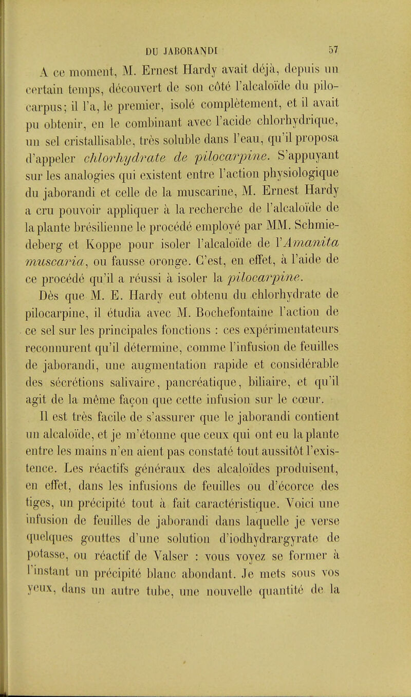 A ce moment, M. Ernest Hardy avait déjà, depuis un iMniain temps, découvert de son côté l'alcaloïde du pilo- carpus; il l'a, le premier, isolé complètement, et il avait pu obtenir, en le combinant avec l'acide chlorhydrique, un sel cristallisable, très soluble dans l'eau, qu'il proposa d'appeler chlorhydrate de pilocarpine. S'appuyant sur les analogies qui existent entre l'action physiologique du jaborandi et celle de la muscarine, M. Ernest Hardy a cru pouvoir appliquer à la recherche de l'alcaloïde de la plante brésiHenne le procédé employé par MM. Schmie- deberg et Koppe pour isoler l'alcaloïde de VAmanita muscaria, ou fausse oronge. C'est, en effet, à l'aide de ce procédé qu'il a réussi à isoler la pilocarpine. Dès que M. E. Hardy eut obtenu du .chlorhydrate de pilocarpine, il étudia avec M. Bochefontaine l'action de ce sel sur les principales fonctions : ces expérimentateurs reconnurent qu'il détermine, comme l'infusion de feuilles de jaborandi, une augmentation rapide et considérable des sécrétions salivaire, pancréatique, bihaire, et qu'il agit de la même façon que cette infusion sur le cœur. Il est très facile de s'assurer que le jaborandi contient un alcaloïde, et je m'étonne que ceux qui ont eu la plante entre les mains n'en aient pas constaté tout aussitôt l'exis- tence. Les réactifs généraux des alcaloïdes produisent, en effet, dans les infusions de feuilles ou d'écorce des tiges, un précipité tout à fait caractéristique. Voici une infusion de feuilles de jaborandi dans laquelle je verse quelques gouttes d'une solution d'iodhydrargyrate de potasse, ou réactif de Valser : vous voyez se former à rinstant un précipité blanc abondant. Je mets sous vos yeux, dans un autre tube, uue nouvelle quantité de la