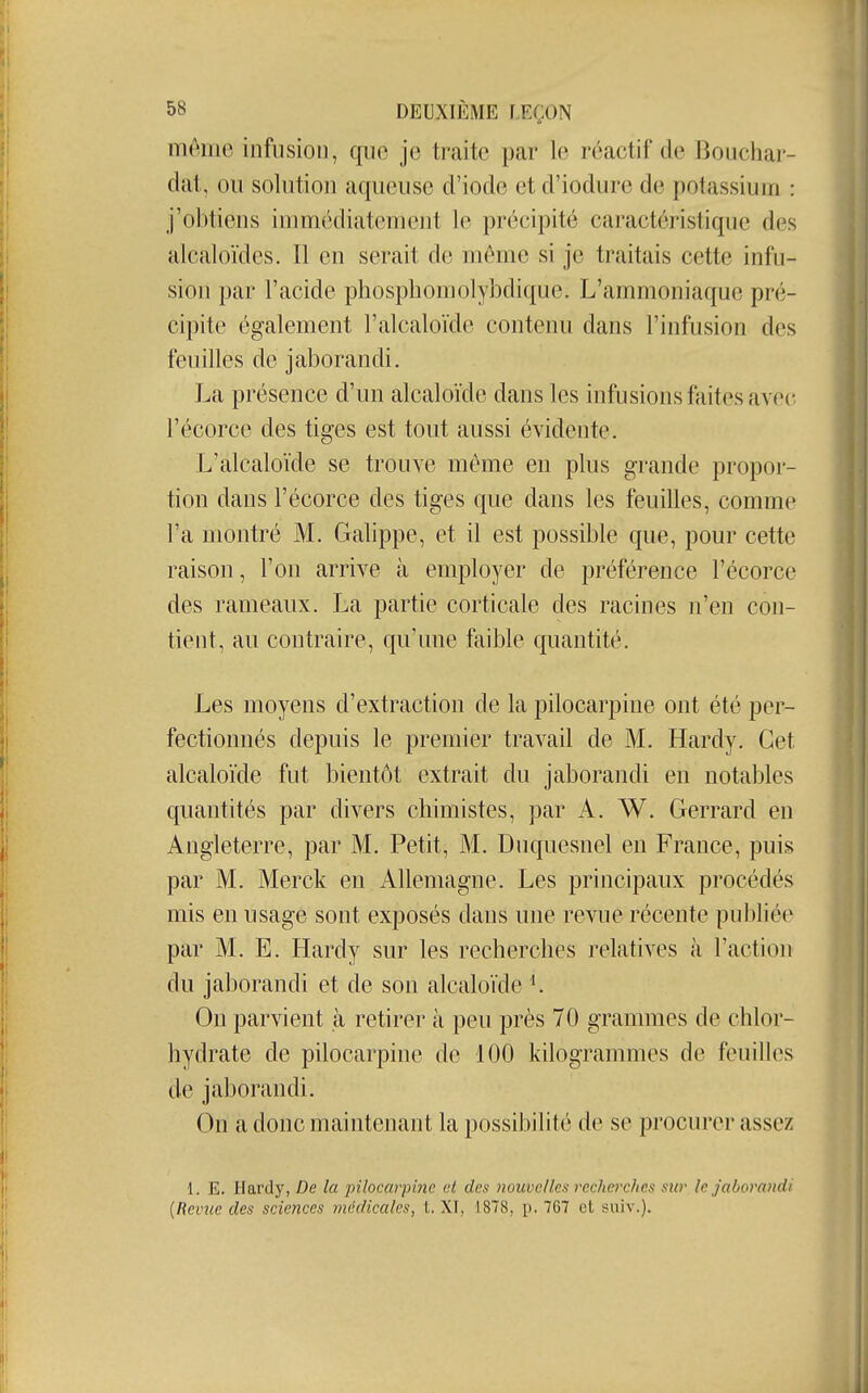 niêiiie infusion, qiio je traite par le réactif de Bouchar- dat, ou solution aqueuse d'iode et d'iodure de potassium : j'obtiens immédiatement le précipité caractéristique des alcaloïdes. Il en serait de môme si je traitais cette infu- sion par l'acide phosphomolybdique. L'ammoniaque pré- cipite également l'alcaloïde contenu dans l'infusion des feuilles de jaborandi. La présence d'un alcaloïde dans les infusions ftiites avec l'écorce des tiges est tout aussi évidente. L'alcaloïde se trouve môme en plus grande propor- tion dans l'écorce des tiges que dans les feuilles, comme l'a montré M. Galippe, et il est possible que, pour cette raison, l'on arrive à employer de préférence l'écorce des rameaux. La partie corticale des racines n'en con- tient, au contraire, qu'une faible quantité. Les moyens d'extraction de la pilocarpine ont été per- fectionnés depuis le premier travail de M. Hardy. Cet alcaloïde fut bientôt extrait du jaborandi en notables quantités par divers chimistes, par A. W. Gerrard en Angleterre, par M. Petit, M. Duquesnel en France, puis par M. Merck en Allemagne. Les principaux procédés mis en usage sont exposés dans une revue récente publiée par M. E. Hardy sur les recherches relatives à l'action du jaborandi et de son alcaloïde K On parvient à retirer à peu près 70 grammes de chlor- hydrate de pilocarpine de 100 kilogrammes de feuilles de jaborandi. On a donc maintenant la possibilité de se procurer assez 1. E. Hardy, De la pilocarpine et des nouvelles recherches sur le jaborandi {Revue des sciences médicales, t. XI, 1878, p. 767 et suiv.).