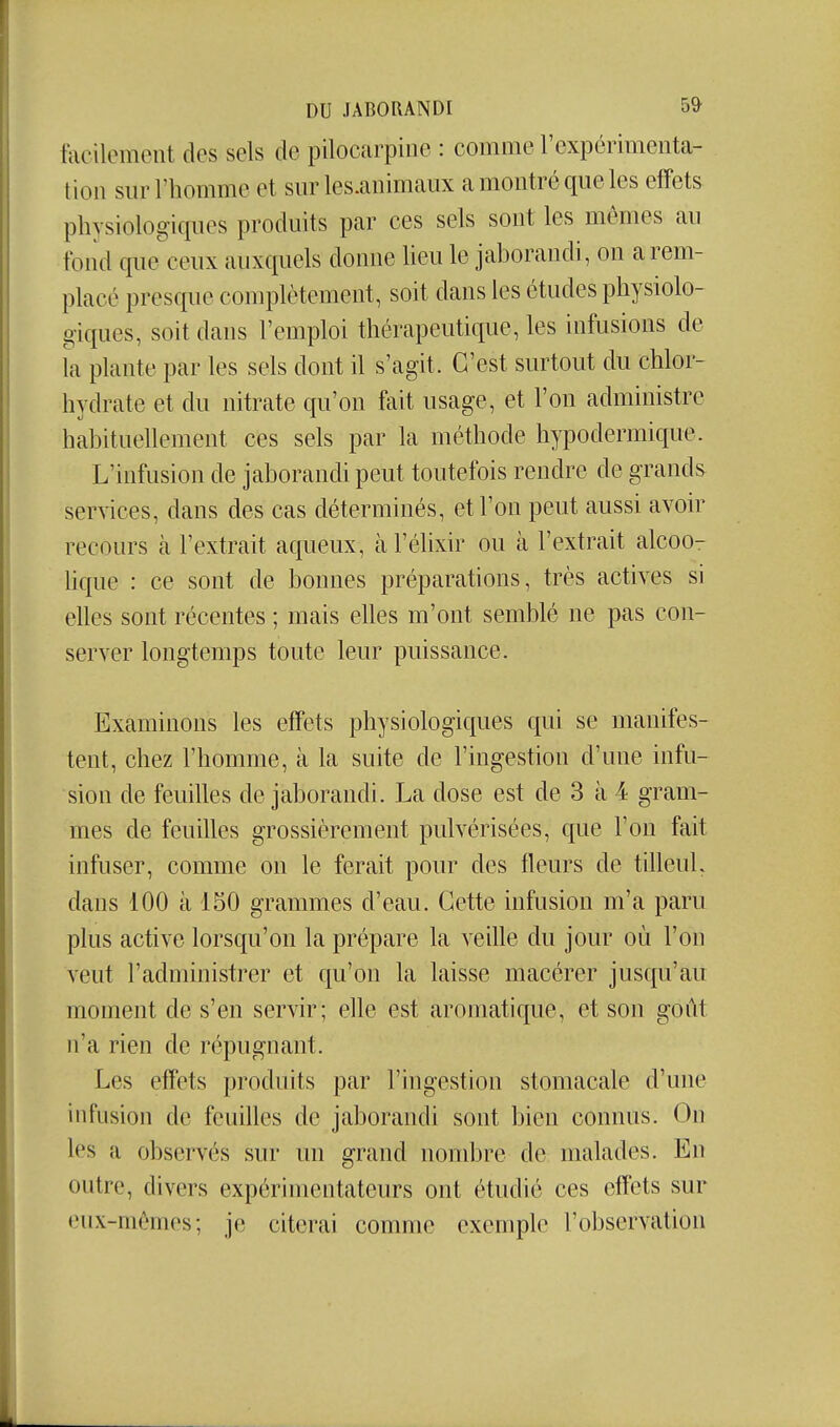 tacilemeiit des sels de pilocarpine : comme l'expérimenta- tion sur l'homme et sur les.animaux a montré que les etîets physiologiques produits par ces sels sont les mêmes au fond que ceux auxquels donne heu le jahorandi, on a rem- placé presque complètement, soit dans les études physiolo- giques, soit dans l'emploi thérapeutique, les infusions de îa plante par les sels dont il s'agit. C'est surtout du chlor- hydrate et du nitrate qu'on fait usage, et l'on administre habituellement ces sels par la méthode hypodermique. L'infusion de jahorandi peut toutefois rendre de grands services, dans des cas déterminés, et l'on peut aussi avoir recours tà l'extrait aqueux, à l'élixir ou à l'extrait alcoo- lique : ce sont de bonnes préparations, très actives si eUes sont récentes ; mais elles m'ont semblé ne pas con- server longtemps toute leur puissance. Examinons les effets physiologiques qui se manifes- tent, chez l'homme, à la suite de l'ingestion d'une infu- sion de feuilles de jahorandi. La dose est de 3 à 4 gram- mes de feuilles grossièrement pulvérisées, que l'on fait infuser, comme on le ferait pour des fleurs de tilleuL dans 100 à 150 grammes d'eau. Cette infusion m'a paru plus active lorsqu'on la prépare la veille du jour où l'on veut l'administrer et qu'on la laisse macérer jusqu'au moment de s'en servir; elle est aromatique, et son gont n'a rien de répugnant. Les effets produits par l'ingestion stomacale d'une infusion de feuihes de jahorandi sont bien connus. On les a observés sur un grand nombre de malades. En outre, divers expérimentateurs ont étudié ces effets sur eux-mêmes; je citerai comme exemple l'observation