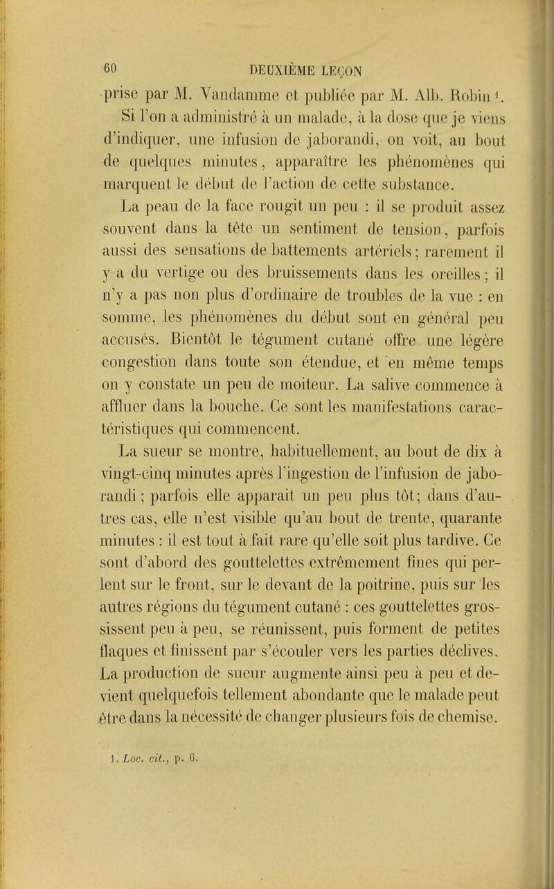 prise par M. Yandamme et publiée par M. Alb. Robin K Si l'on a administré à un malade, à la dose que je viens d'indiquer, une infusion de jaborandi, on voit, au bout de quelques minutes, apparaître les phénomènes qui marquent le début de l'action de cette substance. La peau de la face rougit un peu : il se produit assez souvent dans la tête un sentiment de tension, parfois aussi des sensations de battements artériels ; rarement il y a du vertige ou des bruissements dans les oreilles; il n'y a pas non plus d'ordinaire de troubles de la vue : en somme, les phénomènes du début sont en général peu accusés. Bientôt le tégument cutané offre une légère congestion dans toute son étendue, et en même temps on y constate un peu de moiteur. La salive commence à affluer dans la bouche. Ce sont les manifestations carac- téristiques qui commencent. La sueur se montre, habituellement, au bout de dix à vingt-cinq minutes après l'ingestion de l'infusion de jabo- randi ; parfois elle apparaît un peu plus tôt ; dans d'au- tres cas, elle n'est visible qu'au bout de trente, quarante minutes : il est tout à fait rare qu'elle soit plus tardive. Ce sont d'abord des gouttelettes extrêmement fuies qui per- lent sur le front, sur le devant de la poitrine, puis sur les autres régions du tégument cutané : ces gouttelettes gros- sissent peu à peu, se réunissent, puis forment de petites flaques et finissent par s'écouler vers les parties déclives. La production de sueur augmente ainsi peu à peu et de- vient quelquefois tellement abondante que le malade peut être dans la nécessité de changer plusieurs fois de chemise. 1. Loc. cit., p. G.