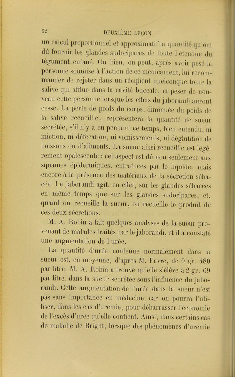 un calcul proportionnel et approxiniatifla quantité qu'ont dû fournir les glandes sudoripares de toute rélenthic (in tégument cutané. Ou bien, on peut, après avoir pesé la personne soumise à l'action de ce médicament, lui recom- mander de rejeter dans un récipient quelconque toute la salive qui afflue dans la cavité buccale, et peser de nou- veau cette personne lorsque les effets du jaborandi auront cessé. La perte de poids du corps, diminuée du poids de la saUve recueillie, représentera la quantité de sueur sécrétée, s'il n'y a eu pendant ce temps, bien entendu, ni miction, ni défécation, ni vomissements, ni déglutition de boissons ou d'aliments. La sueur ainsi recueillie est légè- rement opalescente : cet aspect est dû non seulement aux squames épidermiques, entraînées ptir le liquide, mais encore à la présence des matériaux de la sécrétion séba- cée. Le jaborandi agit, en effet, sur les glandes sébacées en même temps que sur les glandes sudoripares, et, quand on recueille la sueur, on recueille le produit de ces deux sécrétions. M. A. Robin a fait quelques analyses de la sueur pro- venant de malades traités par le jaborandi, et il a constaté une augmentation de l'urée. La quantité d'urée contenue normalement dans la sueur est, en moyenne, d'après M. Favre, de 0 gr. 480 par litre. M. A. Robin a trouvé qu'elle s'élève à 2 gr. 69 par litre, dans la sueur sécrétée sous l'influence du jabo- randi. Cette augmentation de l'urée dans la sueur n'est pas sans importance en médecine, car on pourra l'uti- liser, dans les cas d'urémie, pour débarrasser l'économie del' excès d'urée qu'elle contient. Ainsi, dans certains cas de maladie de Rright, lorsque des phénomènes d'urémie