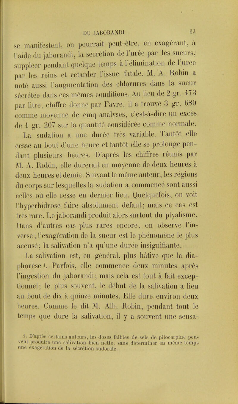 se manifestent, on pourrait peut-être, en exagérant, à l'aide du jaborandi, la sécrétion de l'urée par les sueurs, suppléer pendant quelque temps à l'élimination de l'urée par les reins et retarder l'issue fatale. M. A. Robin a noté aussi l'augmentation des cblorures dans la sueur sécrétée dans ces mêmes conditions. Au lieu de 2 gr. 473 par litre, chiffre donné par Favre, il a trouvé 3 gr. 680 comme moyenne de cinq analyses, c'est-à-dire un excès de 1 gr. 207 sur la quantité considérée comme normale. La sudation a une durée très variable. Tantôt elle cesse au bout d'une heure et tantôt elle se prolonge pen- dant plusieurs heures. D'après les chiffres réunis par M. A. Robin, elle durerait en moyenne de deux heures à deux heures et demie. Suivant le même auteur, les régions du corps sur lesquelles la sudation a commencé sont aussi celles où elle cesse en dernier heu. Quelquefois, on voit l'hyperhidrose faire absolument défaut; mais ce cas est très rare. Le jaborandi produit alors surtout du ptyahsme. Dans d'autres cas plus rares encore, on observe l'in- verse; l'exagération de la sueur est le phénomène le plus accusé; la salivation n'a qu'une durée insignifiante. La salivation est, en général, plus hâtive que la dia- phorèse^. Parfois, elle commence deux minutes après l'ingestion du jaborandi; mais cela est tout à fait excep- tionnel; le plus souvent, le début de la salivation a heu au bout de dix à quinze minutes. Elle dure en won deux heures. Gomme le dit M. Alb. Robin, pendant tout le temps que dure la salivation, il y a souvent une sensa- 1. D'après certains auteurs, les closes faibles do sels de pilocarpine peu- vent produire une salivation bien nette, sans déterminer eu môme temps nnc exagération de la sécrétion sudorale.