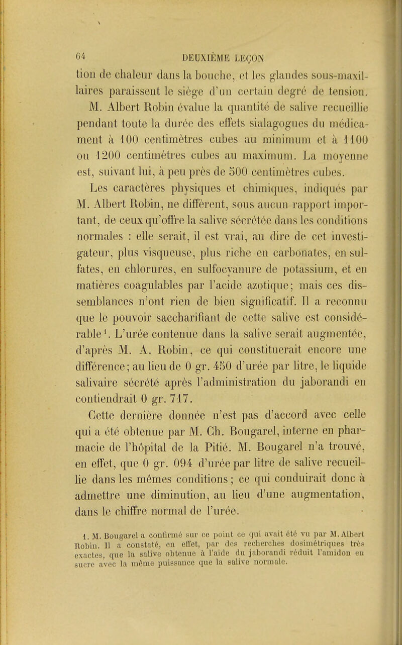 tioli de chaleur dans la bouche, et les glandes sous-maxil- laires paraissent le siège d'un certain degré de tension. M. Albert Robin évalue la ([uantité de salive recueillie pendant toute la durée des effets sialagogues du médica- ment à 100 centimètres cubes au minimum et à 1100 ou 1200 centimètres cubes au maxinmm. La moyenne est, suivant lui, à peu près de 500 centimètres cubes. Les caractères physiques et chimiques, indiqués pai- M. Albert Robin, ne diffèrent, sous aucun rapport impor- tant, de ceux qu'offre la salive sécrétée dans les conditions normales : elle serait, il est vrai, au dire de cet mvesti- gateur, plus visqueuse, plus riche en carbonates, en sul- fates, en chlorures, en sulfocyanure de potassium, et en matières coagulables par l'acide azotique; mais ces dis- semblances n'ont rien de bien significatif. Il a reconnu que le pouvoir saccharifiant de cette salive est considé- rable'. L'urée contenue dans la salive serait augmentée, d'après M. A. Robin, ce qui constituerait encore une différence; au heu de 0 gr. 450 d'urée par litre, le hquide salivaire sécrété après l'administration du jaborandi en contiendrait 0 gr. 717. Cette dernière donnée n'est pas d'accord avec celle qui a été obtenue par M. Ch. Bougarel, interne en phar- macie de l'hôpital de la Pitié. M. Bougarel n'a trouvé, en effet, que 0 gr. 094 d'urée par litre de sahve recueil- he dans les mêmes conditions ; ce qui conduirait donc à admettre une diminution, au lieu d'une augmentation, dans le chiffre normal de l'urée. 1. M. Bougarel a confirmé sur ce poiut ce qui avait été vu par M. Albert. Robin. Il a constaté, en efi'et, par des recbercbes dosiuiétriques très exactes, que la salive obtenue à l'aide du jaborandi réduit l'amidon eu sucre avec la même puissance que la salive normale.