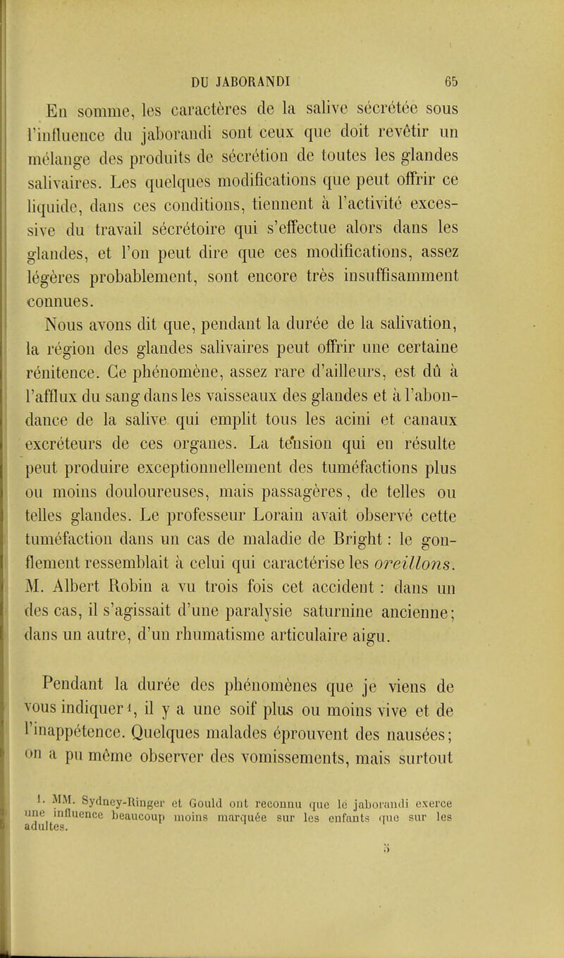 En somme, les Ccaractères de la salive sécrétée sous rinflueiice du jaboraiidi sont ceux que doit revêtir un mélange des produits de sécrétion de toutes les glandes salivaires. Les quelques modifications que peut offrir ce liquide, dans ces conditions, tiennent à l'activité exces- sive du travail sécrétoire qui s'effectue alors dans les glandes, et l'on peut dire que ces modifications, assez légères probablement, sont encore très insuffisamment connues. Nous avons dit que, pendant la durée de la salivation, la région des glandes salivaires peut offrir une certaine rénitence. Ce phénomène, assez rare d'ailleurs, est dû à l'afflux du sang dans les vaisseaux des glandes et à l'abon- dance de la salive qui emplit tous les acini et canaux excréteurs de ces organes. La tension qui en résulte peut produire exceptionnellement des tuméfactions plus ou moins douloureuses, mais passagères, de telles ou telles glandes. Le professeur Lorain avait observé cette tuméfaction dans un cas de maladie de Bright : le gon- flement ressemblait à celui qui caractérise les oreillons. M. Albert Robin a vu trois fois cet accident : dans un des cas, il s'agissait d'une paralysie saturnine ancienne; dans un autre, d'un rhumatisme articulaire aigu. Pendant la durée des phénomènes que je viens de vous indiquer il y a une soif plus ou moins vive et de rmappctence. Quelques malades éprouvent des nausées; on a pu môme observer des vomissements, mais surtout 1. MM. Sydncy-Ringer et Gould ont reconnu que lé jaborandi exerce une influence beaucoup moins marquée sur les enfants que sur les adultes.