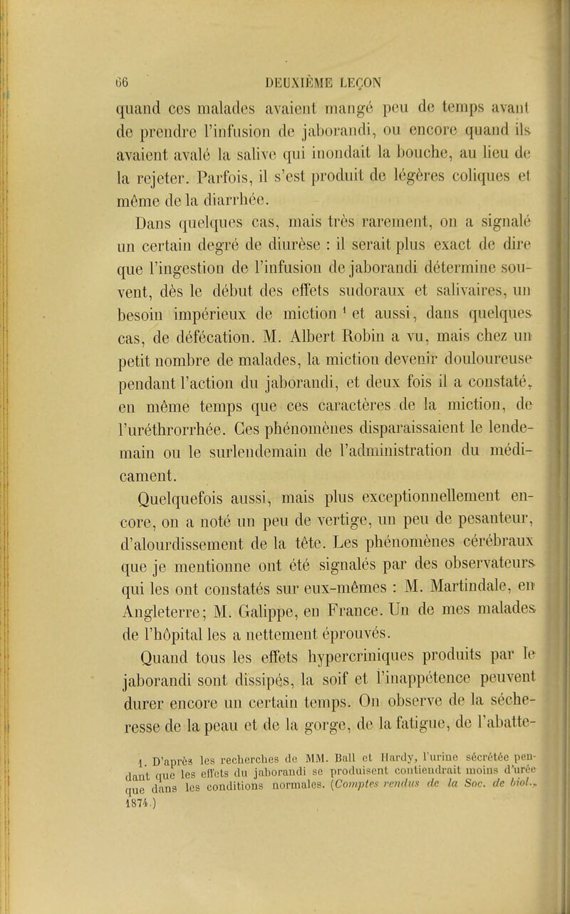 quand ces malades avaient mangé peu de temps avant de prendre l'infusion de jaborandi, ou encore quand ih avaient avalé la salive qui inondait la bouche, au lieu de la rejeter. Parfois, il s'est produit de légères coliques et même de la diarrhée. Dans quelques cas, mais très rarement, on a signalé un certain degré de diurèse : il serait plus exact de dire que l'ingestion de l'infusion de jaborandi détermine sou- vent, dès le début des effets sudoraux et salivaires, un besoin impérieux de miction * et aussi, dans quelques cas, de défécation. M. Albert Robin a vu, mais chez un petit nombre de malades, la miction devenir douloureuse pendant l'action du jaborandi, et deux fois il a constaté, en même temps que ces caractères de la miction, de l'uréthrorrhée. Ces phénomènes disparaissaient le lende- main ou le surlendemain de l'administration du médi- cament. Quelquefois aussi, mais plus exceptionnellement en- core, on a noté un peu de vertige, un peu de pesanteur, d'alourdissement de la tête. Les phénomènes cérébraux que je mentionne ont été signalés par des observateurs qui les ont constatés sur eux-mêmes : M. Martindale, en Angleterre; M. Galippe, en France. Un de mes malades, de l'hôpital les a nettement éprouvés. Quand tous les effets hypercriniques produits par le jaborandi sont dissipés, la soif et l'inappétence peuvent durer encore un certain temps. On observe de la séche- resse de la peau et de la gorge, de la fatigue, de Fabatte- 1 D'après les reclierches de MM. Bail el Hardy, l'uriue sécrétée pen- dant que les efl'ets du jaborandi se produisent contiendrait moins d'urée que dans les conditions normales. {Comptes rendus de la Soc. de bioL,