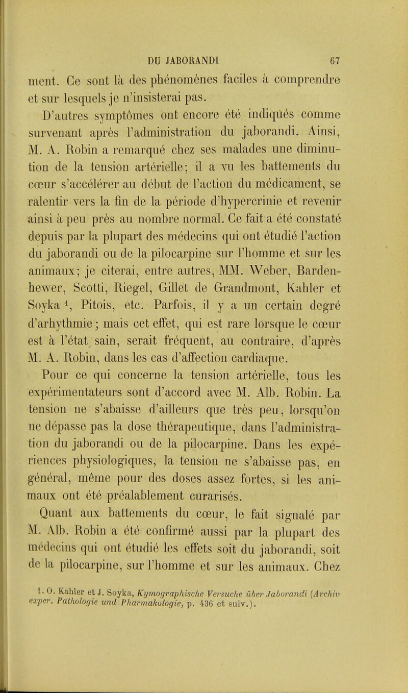 ment. Ce sont là des phénomènes faciles à comprendre et sur lesquels je n'insisterai pas. D'autres symptômes ont encore été indiqûés comme survenant après l'administration du jaborandi. Ainsi, M. A. Robin a remarqué chez ses malades une diminu- tion de la tension artérielle; il a vu les battements du cœur s'accélérer au début de l'action du médicament, se ralentir vers la fin de la période d'hypercrinie et revenir ainsi à peu près au nombre normal. Ce fait a été constaté depuis par la plupart des médecins qui ont étudié l'action du jaborandi ou de la pilocarpine sur l'homme et sur les animaux; je citerai, entre autres, MM. Weber, Barden- hewer, Scotti, Riegel, Gillet de Grandmont, Kahler et Soyka \ Pitois, etc. Parfois, il y a un certain degré d'arhythmie ; mais cet efTet, qui est rare lorsque le cœur est à l'état sain, serait fréquent, au contraire, d'après M. A. Robin, dans les cas d'affection cardiaque. Pour ce qui concerne la tension artérielle, tous les expérimentateurs sont d'accord avec M. Alb. Robin. La tension ne s'abaisse d'ailleurs que très peu, lorsqu'on ne dépasse pas la dose thérapeutique, dans l'administra- tion du jaborandi ou de la pilocarpine. Dans les expé- riences physiologiques, la tension ne s'abaisse pas, en général, même pour des doses assez fortes, si les ani- maux ont été préalablement curarisés. Quant aux battements du cœur, le fait signalé par M. Alb. Robin a été confirmé aussi par la plupart des médecins qui ont étudié les effets soit du jaborandi, soit de la pilocarpine, sur l'homme et sur les animaux. Chez 1. 0. Kahler et J, Soyka, Kyrnographische Versuche ûher Jaborandi {Archin exper. Patholorjie und Pharmalwlogie, p. 436 et suiv.).