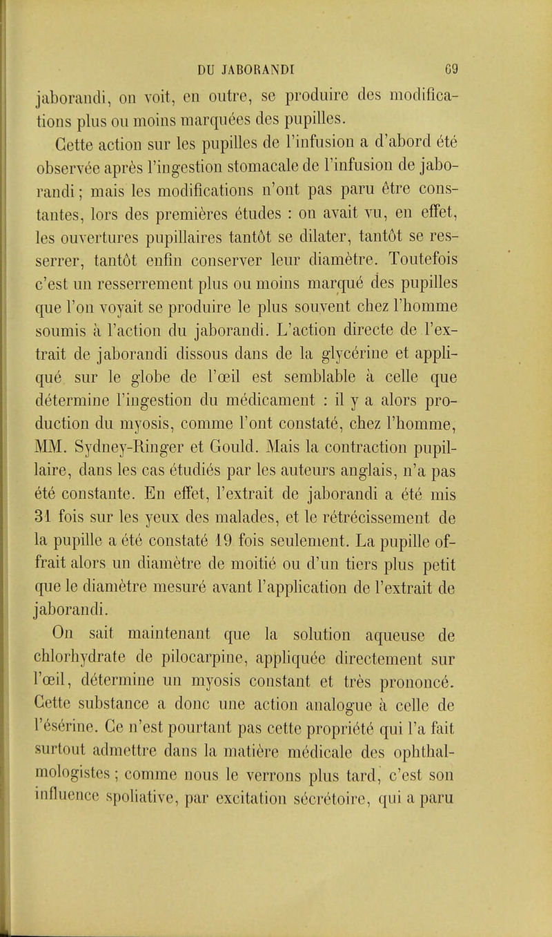 jaborandi, on voit, en outre, se produire des modifica- tions plus ou moins marquées des pupilles. Cette action sur les pupilles de l'infusion a d'abord été observée après l'ingestion stomacale de l'infusion de jabo- randi ; mais les modifications n'ont pas paru être cons- tantes, lors des premières études : on avait vu, en effet, les ouvertures pupillaires tantôt se dilater, tantôt se res- serrer, tantôt enfin conserver leur diamètre. Toutefois c'est un resserrement plus ou moins marqué des pupilles que l'on voyait se produire le plus souvent chez l'homme soumis à l'action du jaborandi. L'action directe de l'ex- trait de jaborandi dissous dans de la glycérine et appli- qué sur le globe de l'œil est semblable à celle que détermine l'ingestion du médicament : il y a alors pro- duction du myosis, comme l'ont constaté, chez l'homme, MM. Sydney-Ringer et Gould. Mais la contraction pupil- laire, dans les cas étudiés par les auteurs anglais, n'a pas été constante. En effet, l'extrait de jaborandi a été mis 31 fois sur les yeux des malades, et le rétrécissement de la pupille a été constaté 19 fois seulement. La pupille of- frait alors un diamètre de moitié ou d'un tiers plus petit que le diamètre mesuré avant l'application de l'extrait de jaborandi. On sait maintenant que la solution aqueuse de chlorhydrate de pilocarpine, appliquée directement sur l'œil, détermine un myosis constant et très prononcé. Cette substance a donc une action analogue à celle de l'ésérine. Ce n'est pourtant pas cette propriété qui l'a fait surtout admettre dans la matière médicale des ophthal- mologistes ; comme nous le verrons plus tard, c'est son influence spoliative, par excitation sécrétoire, qui a paru