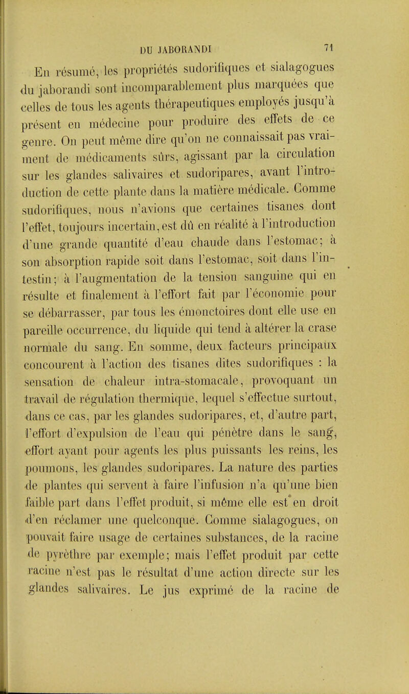 En résumé, les propriétés sudorifiques et sialagogues <iu jaborandi sont incoiiiparablcmeut plus marquées que celles de tous les agents thérapeutiques employés jusqu'à présent en médecine pour produire des effets de ce genre. On peut même dire qu'on ne connaissait pas vrai- ment de médicaments sûrs, agissant par la circulation sur les glandes salivaires et sudoripares, avant l'mtro- duction de cette plante dans la matière médicale. Gomme sudorifiques, nous n'avions que certaines tisanes dont l'effet, toujours incertain, est dû en réalité à l'introduction d'une grande quantité d'eau chaude dans l'estomac; à son absorption rapide soit dans l'estomac, soit dans l'in- testin ; à l'augmentation de la tension sanguine qui en résulte et finalement à l'effort fait par l'économie pour se débarrasser, par tous les émonctoires dont elle use en pareille occurrence, du hquide qui tend à altérer la crase normale du sang. En somme, deux facteurs principaux concourent à l'action des tisanes dites sudorifiques : la sensation de chaleur intra-stomacale, provoquant un travail de régulation thermique, lequel s'efTectue surtout, ■dans ce cas, par les glandes sudoripares, et, d'autre part, l'effort d'expulsion de l'eau qui pénètre dans le sang, effort ayant pour agents les plus puissants les reins, les poumons, les glandes sudoripares. La nature des parties de plantes qui servent à faire l'infusion n'a qu'une bien faible part dans l'effet produit, si môme elle est*eu droit «d'en réclamer une quelconque. Gomme sialagogues, on pouvait faire usage de certaines substances, de la racine de pyrèthre par exemple; mais l'effet produit par cette racine n'est pas le résultat d'une action directe sur les glandes salivaires. Le jus exprimé de la racine de