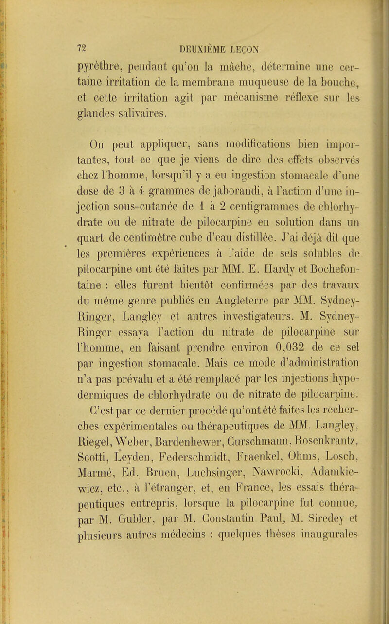 pyrèthre, pendant qu'on la mâche, détermine une cer- taine irritation de la membrane muqueuse de la bouche, et cette irritation agit par mécanisme réflexe sur les glandes salivaires. On peut appHquer, sans modifications bien impor- tantes, tout ce que je viens de dire des effets observés chez l'homme, lorsqu'il y a eu ingestion stomacale d'une dose de 3 à 4 grammes de jaborandi, à l'action d'une in- jection sous-cutanée de 1 à 2 centigrammes de chlorhy- drate ou de nitrate de pilocarpine en solution dans un quart de centimètre cube d'eau distillée. J'ai déjà dit que les premières expériences à l'aide de sels solubles de pilocarpine ont été faites par MM. E. Hardy et Bochefon- taine : elles furent bientôt confirmées par des travaux du même genre publiés en Angleterre par MM. Sydney- Ringer, Langley et autres investigateurs. M. Sydney- Ringer essaya l'action du nitrate de pilocarpine sur l'homme, en faisant prendre environ 0,032 de ce sel par ingestion stomacale. Mais ce mode d'administration n'a pas prévalu et a été remplacé par les injections hypo- dermiques de chlorhydrate ou de nitrate de pilocarpine. C'est par ce dernier procédé qu'ont été faites les recher- ches expérimentales ou thérapeutiques de MM. Langley, Riegel, Weber, Bardenhewer, Gurschmann, Rosenkrantz, Scotti, Leyden, Federschmidt, Fraenkel, Ohms, Losch, Marmé, Ed. Bruen, Luchsinger, Nawrocki, Adamkie- wicz, etc., à l'étranger, et, en France, les essais théra- peutiques entrepris, lorsque la pilocarpine fut connue, par M. Gubler, par M. Constantin Paul^ M. Siredey et plusieurs autres médecins : quelques thèses inaugurales