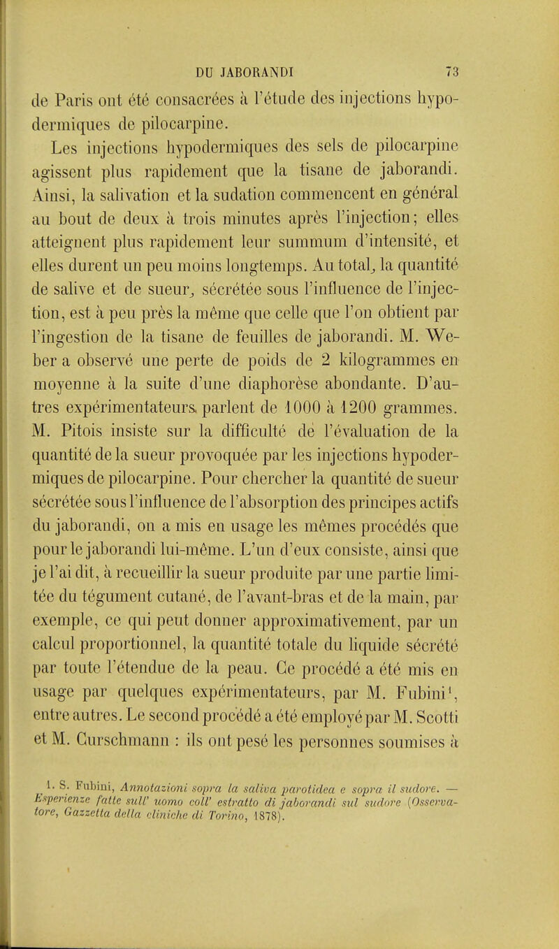 de Paris ont été consacrées à l'étude des injections hypo- dermiques de pilocarpine. Les injections hypodermiques des sels de pilocarpine agissent plus rapidement que la tisane de jaborandi. Ainsi, la sahvation et la sudation commencent en général au bout de deux à trois minutes après l'injection; elles atteignent plus rapidement leur summum d'intensité, et elles durent un peu moins longtemps. Au totale la quantité de salive et de sueur^ sécrétée sous l'influence de l'injec- tion, est à peu près la même que cehe que l'on obtient par l'ingestion de la tisane de feuilles de jaborandi. M. We- ber a observé une perte de poids de 2 kilogrammes en moyenne à la suite d'une diaphorèse abondante. D'au- tres expérimentateurs, parlent de iOOO à 1200 grammes. M. Pitois insiste sur la difficulté de l'évaluation de la quantité de la sueur provoquée par les injections hypoder- miques de pilocarpine. Pour chercher la quantité de sueur sécrétée sous l'intluence de l'absorption des principes actifs du jaborandi, on a mis en usage les mêmes procédés que pour le jaborandi lui-même. L'un d'eux consiste, ainsi que je l'ai dit, à recueilhr la sueur produite par une partie hmi- tée du tégument cutané, de l'avant-bras et de la main, par exemple, ce qui peut donner approximativement, par un calcul proportionnel, la quantité totale du liquide sécrété par toute l'étendue de la peau. Ce procédé a été mis en usage par quelques expérimentateurs, par M. Fubini', entre autres. Le second procédé a été employé par M. Scotti et M. Gurschmann : ils ont pesé les personnes soumises à 1. s. Fubini, Aiinotazioni sopva la saliva parotidea e sopi^a il sudore. — E.iperienze fatlc sull' uomo coll' estratto di jaborandi sul sudore [Osscrva- tore, Gazzetta dclla dinichc di Torijxo, 1878).
