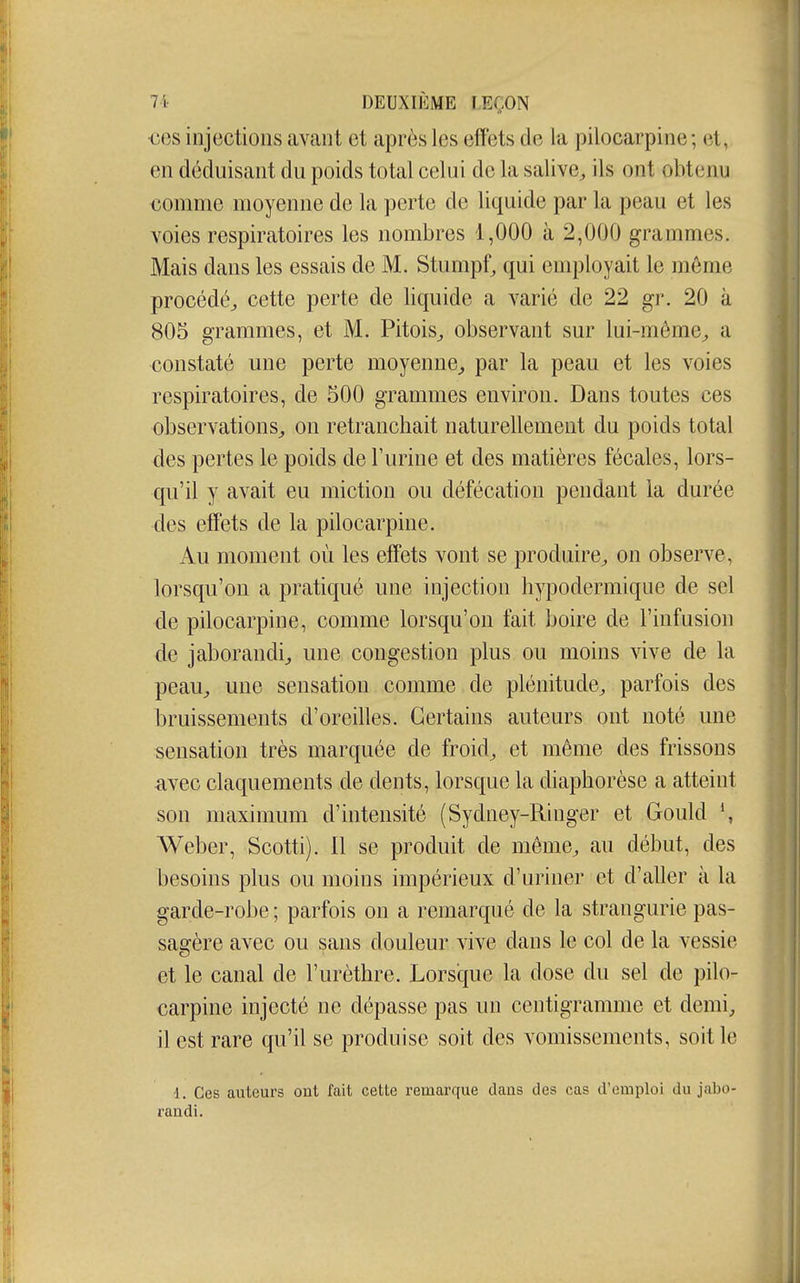 •ces injections avant et après les effets de la pilocarpine ; et, en déduisant du poids total celui de la salive^ ils ont obtenu comme moyenne de la perte de liquide par la peau et les voies respiratoires les nombres 1,000 à 2,000 grammes. Mais dans les essais de M. Stumpf, qui employait le même procédé^ cette perte de liquide a varié de 22 gr. 20 à 805 grammes, et M. Pitois^ observant sur lui-même^ a constaté une perte moyenne^ par la peau et les voies respiratoires, de 500 grammes environ. Dans toutes ces observations^ on retranchait naturellement du poids total des pertes le poids de l'urine et des matières fécales, lors- qu'il y avait eu miction ou défécation pendant la durée des effets de la pilocarpine. Au moment où les effets vont se produire^ on observe, lorsqu'on a pratiqué une injection hypodermique de sel de pilocarpine, comme lorsqu'on fait boire de l'infusion de jaborandij une congestion plus ou moins vive de la peau^ une sensation comme de plénitude^ parfois des bruissements d'oreilles. Certains auteurs ont noté une sensation très marquée de froid^ et même des frissons avec claquements de dents, lorsque la diaphorèse a atteint son maximum d'intensité (Sydney-Ringer et Gould Weber, Scotti). Il se produit de même^ au début, des besoins plus ou moins impérieux d'uriner et d'aller à la garde-robe ; parfois on a remarqué de la strangurie pas- sagère avec ou sans douleur vive dans le col de la vessie et le canal de l'urèthre. Lorsque la dose du sel de pilo- carpine injecté ne dépasse pas un centigramme et demi, il est rare qu'il se produise soit des vomissements, soit le 1. Ces auteurs ont fait cette remarque dans des cas d'emploi du jabo- randi.