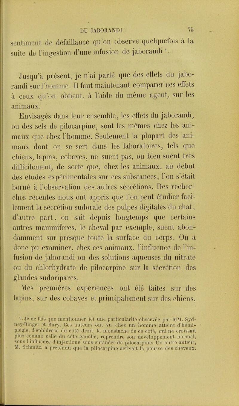 sentiment de défaillance qu'on observe quelquefois à la suite de l'ingestion d'une infusion de jaborandi '. Jusqu'à présent, je n'ai parlé que des effets du jabo- randi sur l'homme. Il faut maintenant comparer ces effets à ceux qu'on obtient, à l'aide du même agent, sur les animaux. Envisagés dans leur ensemble, les effets du jaborandi, ou des sels de pilocarpine, sont les mêmes chez les ani- maux que chez l'homme. Seulement la plupart des ani- maux dont on se sert dans les laboratoires, tels que chiens, lapins, cobayes, ne suent pas, ou bien suent très difficilement, de sorte que, chez les animaux, au début des études expérimentales sur ces substances, l'on s'était borné à l'observation des autres sécrétions. Des recher- ches récentes nous ont appris que l'on peut étudier faci- lement la sécrétion sudorale des pulpes digitales du chat; d'autre part, on sait depuis longtemps que certains autres mammifères, le cheval par exemple, suent abon- damment sur presque toute la surface du corps. On a donc pu examiner, chez ces animaux, l'influence de l'in- fusion de jaborandi ou des solutions aqueuses du nitrate ou du chlorhydrate de pilocarpine sur la sécrétion des glandes sudoripares. Mes premières expériences ont été faites sur des lapins, sur des cobayes et principalement sur des chiens, 1. .le ne fais que mentionner ici une particularité observée par 1\IjM. Syd- uey-Ilinger et Bury. Ces auteurs ont vu chez un iiomuie atteint d'hémi- i plégie, d'éphidrose du côté droit, la moustache de ce côté, qui ne croissait plus comme celle du côté gauche, reprendre son développement normal, sous 1 influence d'iujections sous-cutanées de pilocarpine. Un autre auteur, M. Schmitz, a prétendu que la pilocarpine activait la pousse des cheveux.
