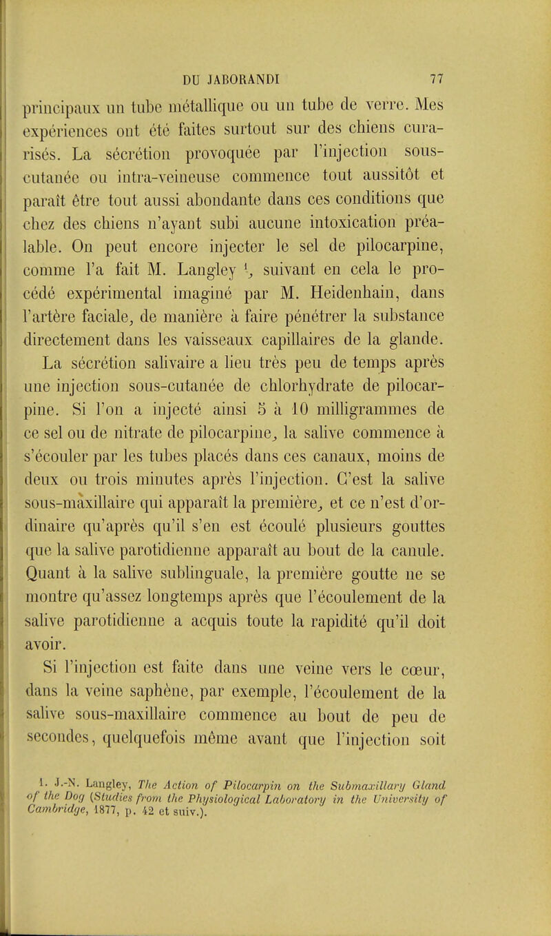 principaux un tube métallique ou un tube de verre. Mes expériences ont été faites surtout sur des chiens cura- risés. La sécrétion provoquée par l'injection sous- cutanée ou intra-veineuse commence tout aussitôt et paraît être tout aussi abondante dans ces conditions que chez des chiens n'ayant subi aucune intoxication préa- lable. On peut encore injecter le sel de pilocarpine, comme l'a fait M. Langley ^ suivant en cela le pro- cédé expérimental imaginé par M. Heidenhain, dans l'artère faciale, de manière à faire pénétrer la substance directement dans les vaisseaux capillaires de la glande. La sécrétion salivaire a lieu très peu de temps après une injection sous-cutanée de chlorhydrate de pilocar- pine. Si l'on a injecté ainsi 5 à 10 milligrammes de ce sel ou de nitrate de pilocarpine^ la salive commence à s'écouler par les tubes placés dans ces canaux, moins de deux ou trois minutes après l'injection. C'est la salive sous-màxillaire qui apparaît la première^ et ce n'est d'or- dinaire qu'après qu'il s'en est écoulé plusieurs gouttes que la salive parotidienne apparaît au bout de la canule. Quant à la salive sublinguale, la première goutte ne se montre qu'assez longtemps après que l'écoulement de la salive parotidienne a acquis toute la rapidité qu'il doit avoir. Si l'injection est faite dans une veine vers le cœur, dans la veine saphène, par exemple, l'écoulement de la salive sous-maxillaire commence au bout de peu de secondes, quelquefois môme avant que l'injection soit 1. J.-N. Langley, The Action of Pilocarpin on thc Submaxillanj Glcmd of the Dorj (Sludies fvom ihe Physiological Lahovatonj in the University of Cambridçje, 1877, p. 42 et suiv.).