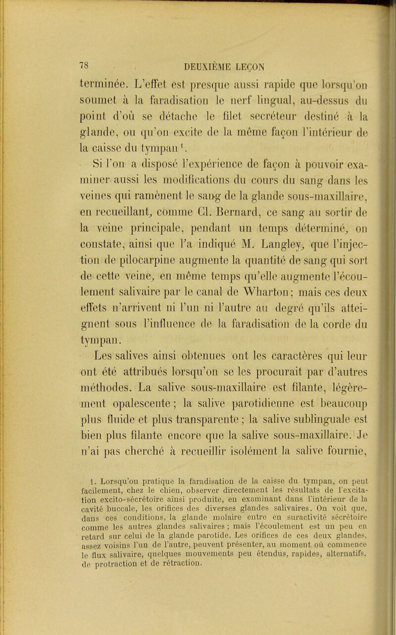 terminée. L'effet est presque aussi rapide que lorsqu*on soumet à la faradisation le nerf lingual, au-dessus du point d'où se détache le filet sécréteur destiné à la glande, ou qu'on excite de la môme façon l'intérieur df^ la caisse du tympan *. Si l'on a disposé l'expérience de façon à pouvoir exa- miner aussi les modifications du cours du sang dans les veines qui ramènent le sang de la glande sous-maxillaire, en recueifiant^ comme CL Bernard, ce sang au sortir de la veine principale, pendant un temps déterminé^ on à constate, ainsi que Fa indiqué M. Langley^ que l'injec- tion de pilocarpine augmente la quantité de sang qui sort ■ de cette veine^ en même temps qu'elle augmente l'écou- lement salivaire par le canal de Wharton ; mais ces deux effets n'arrivent ni l'un ni l'autre au degré qu'ils attei- gnent sous l'influence de la faradisation de la corde du tympan. Les salives ainsi obtenues ont les caractères qui leur ont été attribués lorsqu'on se les procurait par d'autres méthodes. La salive sous-maxillaire est filante, légère- ment opalescente ; la salive parotidienne est beaucoup plus fluide et plus transparente ; la salive sublinguale est bien plus filante encore que la salive sous-maxillaire. Je n'ai pas cherché à recueillir isolément la salive fournie, 1. Lorsqu'on pratique la faradisation de la caisse du tympan, on peut t$ facilement, chez le cliien, observer directement les résultats de l'excita- tion excito-sécrétoire ainsi produite, eu examinant dans Tintérieur de Im cavité buccale, les orifices des diverses glandes salivaires. On voit que, dans ces conditions, la glande molaire entre en suractivité sécrétoirc comme les autres glandes salivaires ; mais l'écoulement est im peu en retard sur celui de la glande parotide. Les orifices de ces deux glandes, assez voisins l'un de l'autre, peuvent présenter, au moment où commenri' le flux salivaire, quelques mouvements peu étendus, rapides, alternatifs, de protraction et de rétraction.