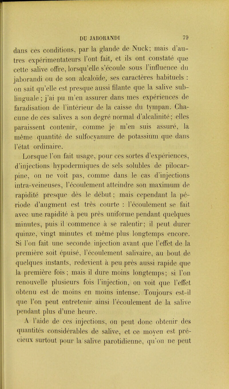 dans ces conditions, par la glande de Nuck; mais d'au- tres expérimentateurs Font fait^ et ils ont constaté que cette salive offre, lorsqu'elle s'écoule sous l'influence du jaborandi ou de son alcaloïde, ses caractères habituels : on sait qu'elle est presque aussi filante que la salive sub- linguale ; j'ai pu m'en assurer dans mes expériences de faradisation de l'intérieur de la caisse du tympan. Cha- cune de ces salives a son degré normal d'alcaUnité ; elles paraissent contenir, comme je m'en suis assuré, la même quantité de sulfocyanure de potassium que dans l'état ordinaire. Lorsque l'on fait usage, pour ces sortes d'expériences, d'injections hypodermiques de sels solubles de pilocar- pine, on ne voit pas, comme dans le cas d'injections intra-veineuses, l'écoulement atteindre son maximum de rapidité presque dès le début ; mais cependant la pé- riode d'augment est très courte : l'écoulement se fait avec une rapidité à peu près uniforme pendant quelques minutes, puis il commence à se ralentir; il peut durer quinze, vingt minutes et même plus longtemps encore. Si l'on fait une seconde injection avant que l'effet de la première soit épuisé, l'écoulement salivaire, au bout de quelques instants, redevient à peu près aussi rapide que la première fois ; mais il dure moins longtemps ; si l'on renouvelle plusieurs fois l'injection, on voit que l'effet obtenu est de moins en moins intense. Toujours est-il que l'on peut entretenir ainsi l'écoulement de la sahve pendant plus d'une heure. A l'aide de ces injections, on peut donc obtenir des quantités considérables de salive, et ce moyen est pré- cieux surtout pour la salive parotidienne, qu'on ne peut