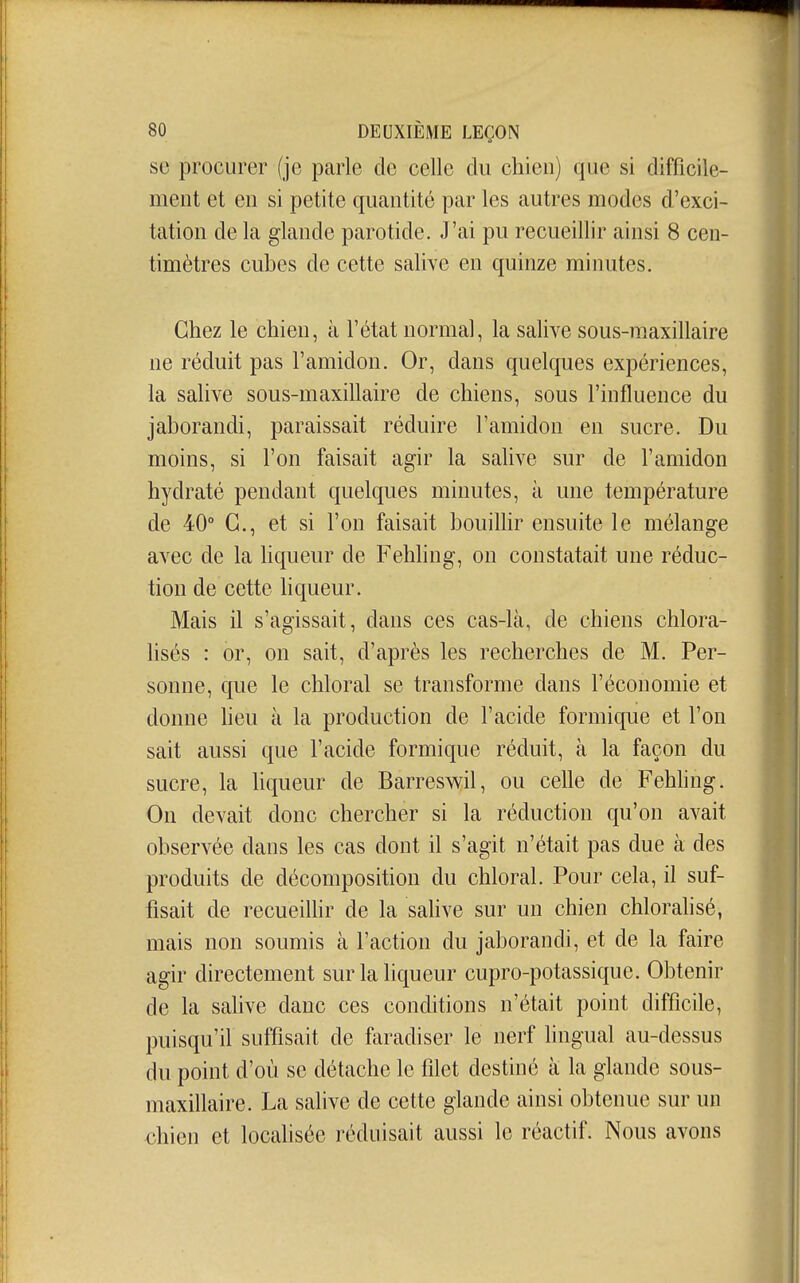 so procurer (je parle de celle du chien) que si difficile- ment et en si petite quantité par les autres modes d'exci- tation de la glande parotide. J'ai pu recueillir ainsi 8 cen- timètres cubes de cette salive en quinze minutes. Chez le chien, à l'état normal, la salive sous-maxillaire ne réduit pas l'amidon. Or, dans quelques expériences, la salive sous-maxillaire de chiens, sous l'influence du jaborandi, paraissait réduire l'amidon en sucre. Du moins, si l'on faisait agir la salive sur de l'amidon hydraté pendant quelques minutes, à une température de 40° G., et si l'on faisait bouilhr ensuite le mélange avec de la hqueur de Fehling, on constatait une réduc- tion de cette hqueur. Mais il s'agissait, dans ces cas-là, de chiens chlora- hsés : or, on sait, d'après les recherches de M. Per- sonne, que le chloral se transforme dans l'économie et donne heu à la production de l'acide formique et l'on sait aussi que l'acide formique réduit, à la façon du sucre, la hqueur de Barreswil, ou celle de Fehhng. On devait donc chercher si la réduction qu'on avait observée dans les cas dont il s'agit n'était pas due à des produits de décomposition du chloral. Pour cela, il suf- fisait de recueilhr de la salive sur un chien chloralisé, mais non soumis à l'action du jaborandi, et de la faire agir directement sur la liqueur cupro-potassique. Obtenir de la salive danc ces conditions n'était point difficile, puisqu'il suffisait de faradiser le nerf lingual au-dessus du point d'où se détache le filet destiné à la glande sous- maxillaire. La salive de cette glande ainsi obtenue sur un chien et locahsée réduisait aussi le réactif. Nous avons