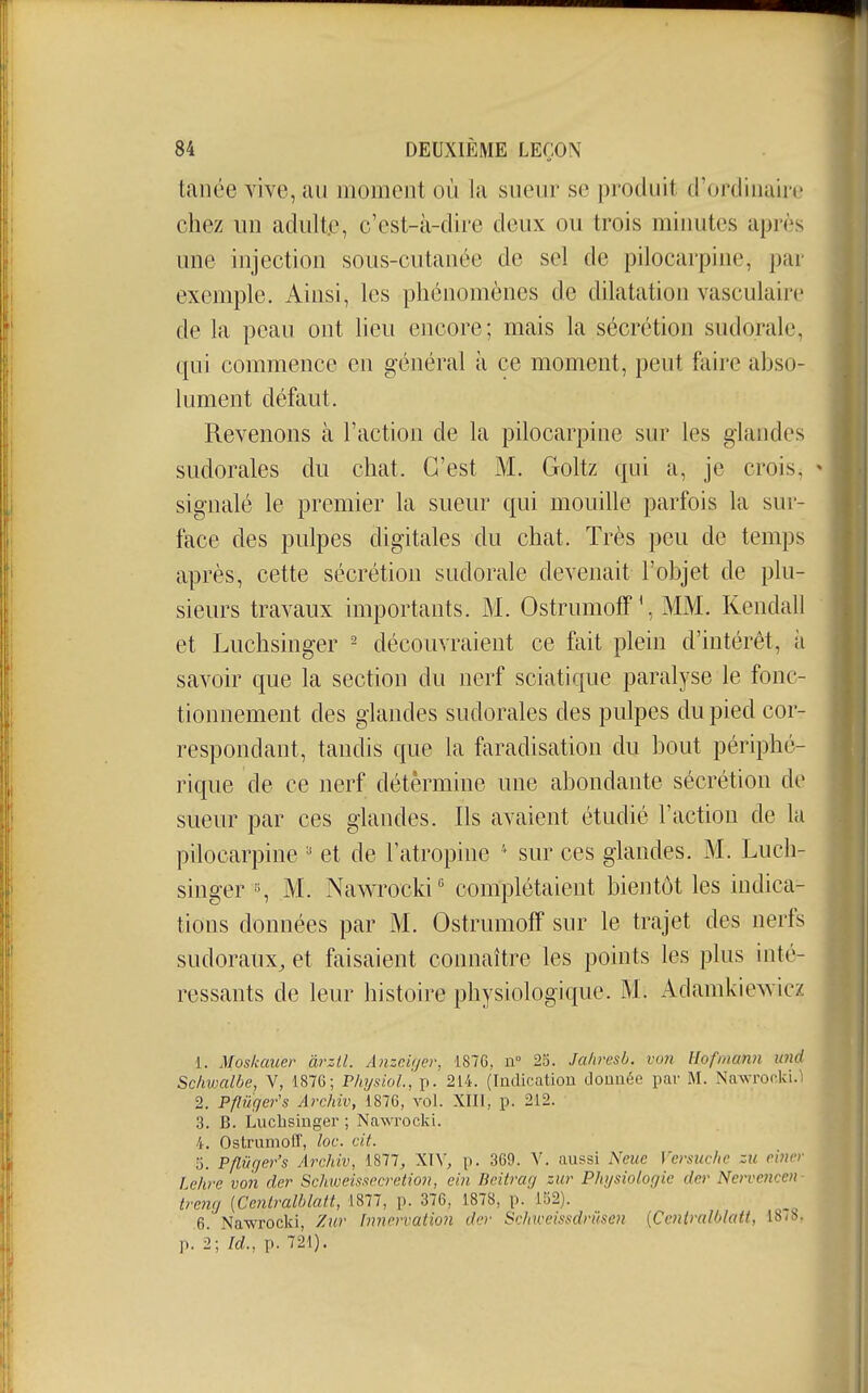 tanée vive, au moment où la sueur se i)i'oduit d'ordiuaii'c chez un adulte, c'est-à-dire deux ou trois minutes après une injection sous-cutanée de sel de pilocarpine, par exemple. Ainsi, les phénomènes de dilatation vasculairc de la peau ont lieu encore; mais la sécrétion sudorale, qui commence en général à ce moment, peut faire abso- lument défaut. Revenons à l'action de la pilocarpine sur les glandes sudorales du chat. C'est M. Goltz qui a, je crois, signalé le premier la sueur qui mouille parfois la sui- face des pulpes digitales du chat. Très peu de temps après, cette sécrétion sudorale devenait l'objet de plu- sieurs travaux importants. M. Ostrumoff', MM. Kendali et Luchsinger - découvraient ce fait plein d'intérêt, à savoir que la section du nerf sciatique paralyse le fonc- tionnement des glandes sudorales des pulpes du pied cor- respondant, tandis que la faradisation du bout périphé- rique de ce nerf détermine une abondante sécrétion de sueur par ces glandes. Ils avaient étudié l'action de la pilocarpine et de l'atropine ' sur ces glandes. M. Luch- singer M. Nawrocki' complétaient bientôt les indica- tions données par M. Ostrumoff sur le trajet des nerfs sudoraux, et faisaient connaître les points les plus inté- ressants de leur histoire physiologique. M. Adamkie^vicz 1. Moskauer àrztl. Ajizciijer, 1876, n 25. Jaliresb. vun Hofmann md Scliwalbe, V, 1876; Physiol, p. 214. (Indicatiou donnée par M. Nawrocki. 2. Pflûger's Archiv, 1876, vol. XHI, p. 212. 3. B. Luchsinger ; Nawrocki. 'i. OstruniolT, loc. cit. 5. Pflûger's Archiv, 1877, \\\, p. 369. V. aussi Neue Versuchc zu einer lehre von der Schweissccretion, ein Bcitrag zur Physiologie dcr Nervencen treng [Cenlralhlatt, 1877, p. 376, 1878, p. 152). 6. Nawrocki, Zur {nnervation der Schweissdrûscn {Ccniralblatt, 18/b. p. 2; Id., p. 721).