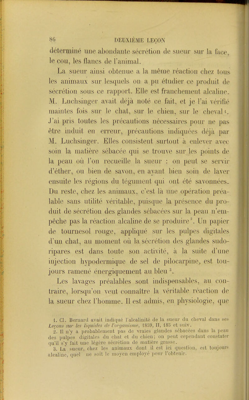 déterminé une abondante sécrétion de sueur sur la face, le cou, les flancs de l'animal. La sueur ainsi obtenue a la même réaction chez tous les animaux sur lesquels on a pu étudier ce produit de sécrétion sous ce rapport. Elle est franchement alcaline. M. Luchsiuger avait déjà noté ce fait, et je l'ai vérifié maintes fois sur le chat, sur le chien, sur le cheval i. J'ai pris toutes les précautions nécessaires pour ne pas être induit en erreur, précautions indiquées déjà par M. Luchsiuger. Elles consistent surtout à enlever avec soin la matière sébacée qui se trouve sur les points de la peau où l'on recuedle la sueur : on peut se servir d'éther, ou bien de savon, en ayant bien soin de laver ensuite les régions du tégument qui ont été savonnées. Du reste, chez les animaux, c'est là une opération préa- lable sans utilité véritable, puisque la présence du pro- duit de sécrétion des glandes sébacées sur la peau n'em- pêche pas la réaction alcaline de se produire ^ Un papier de tournesol rouge, apphqué sur les pulpes digitales d'un chat, au moment où la sécrétion des glandes sudo- ripares est dans toute son activité, à la suite d'une injection hypodermique de sel de pilocarpine^ est tou- jours ramené énergiquement au bleu ^ Les lavages préalables sont indispensables, au con- traire, lorsqu'on veut connaître la véritable réaction de la sueur chez l'homme. Il est admis, en physiologie, que 1. Cl. Bernard avait indiqué l'alcalinité de la sueur du cheval dans se.- Leçons sur les liquides de l'organisme, 1859, II, 185 et suiv. 2. Il n'y a probablement pas de vraies glandes sébacées dans la peau des pulpes digitales du oliat et du chien; ou peut cepoudant constater qu'il s'y l'ait une légère sécrétion de matière grasse. 3. La sueur, chez les animaux dont il est ici question, est toujours alcaline, quel ue soit le moyen employé pour l'obtenir.