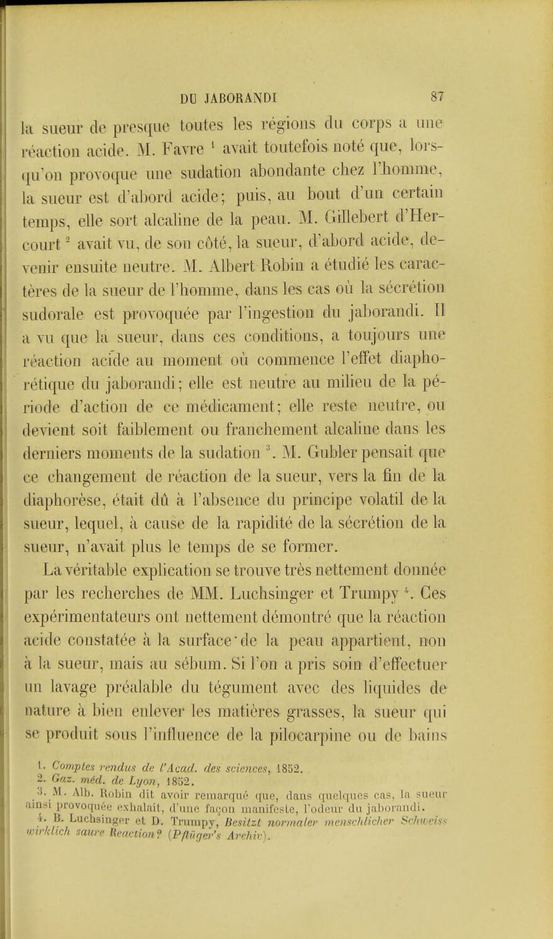 1 DU JABORANDI 87 la sueur de presque toutes les régions du corps a luie réaction acide. M. Favre ' avait toutefois noté que, lors- qu'on provoque une sudation abondante chez rjiomme, la sueur est d'abord acide; puis, au bout d'un certain temps, elle sort alcaline de la peau. M. Gillebert d'Her- court ' avait vu, de sou côté, la sueur, d'abord acide, de- venir ensuite neutre, M. Albert Robin a étudié les carac- tères de la sueur de l'homme, dans les cas où la sécrétion sudorale est provoquée par l'ingestion du jaborandi. Il a vu que la sueur, dans ces conditions, a toujours une réaction acide au moment où commence l'effet diapho- rétique du jaborandi; elle est neutre au miheu de la pé- riode d'action de ce médicament; elle reste neutre, ou de\^ent soit faiblement ou franchement alcaline dans les derniers moments de la sudation \M. Gubler pensait que ce changement de réaction de la sueur, vers la fin de la j diaphorèse, était dû à l'absence du principe volatil de la I sueur, lequel, à cause de la rapidité de la sécrétion de la >. sueur, n'avait plus le temps de se former. La véritable explication se trouve très nettement donnée j par les recherches de MM. Luchsinger et Trumpy ''. Ces I expérimentateurs ont nettement démontré que la réaction - acide constatée à la surface'de la peau appartient, non à la sueur, mais au sébum. Si l'on a pris soin d'effectuer un lavage préalable du tégument avec des liquides de nature à bien enlever les matières grasses, la sueur qui se produit sous l'influence de la pilocarpine ou de bains 1. Comptes rendus de l'Acad. des sciences, 1852. 2. Gaz. méd. de Lyon, 1852. 3. M. Alb. Robin dit avoir reinarqin'! que, dans quelques cas, la sueur ainsi provoquée oxbalait, d'une façon manifeste, l'odeur du jaborandi. 4. B. Luchsinger et D. Trumpy, Besitzt normaler menschlicher Schweiss imrkhch saure Reaction'? (Pflùgev's Arehiv).