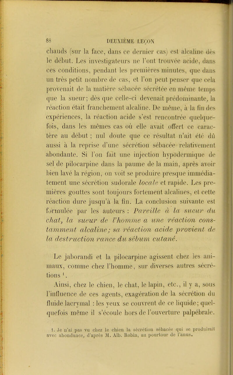 cliauds (sur la face, dans ce dernier cas; est alcaline dès le début. Les investigateurs ne l'ont trouvée acide, dans ces conditions, pendant les premières minutes, que dans un très petit nombre de cas, et l'on peut penser que cela provenait de la matière sébacée sécrétée en même temps que la sueur; dès que celle-ci devenait prédominante^ la réaction était franchement alcaline. De même, à la fin des expériences, la réaction acide s'est rencontrée quelque- fois, dans les mêmes cas où elle avait offert ce carac- tère au début ; nul doute que ce résultat n'ait été dû aussi à la reprise d'une sécrétion sébacée relativement abondante. Si l'on fait une injection hypodermique de sel de pilocarpine dans la paume de la main, après avoir bien lavé la région, on voit se produire presque immédia- tement une sécrétion sudorale locale et rapide. Les pre- mières gouttes sont toujours fortement alcalines, et cette réaction dure jusqu'à la fin. La conclusion suivante est formulée par les auteurs : Pareille à la sueur du chat, la sueur de l'homme a une réaction cons- tamment alcaline; sa réaction acide i^roment de la destruction rance du sébum cutané. Le jaborandi et la pilocarpine agissent chez les ani- maux, comme chez l'homme, sur diverses autres sécré- tions *. Ainsi, chez le chien, le chat, le lapin, etc., il y a, sous l'infiuence de ces agents, exagération de la sécrétion du fluide lacrymal : les yeux se couvrent de ce liquide; quel- quefois même il s'écoule hors de l'ouverture palpébrale. 1. Je n'ai pas vu chez le chien la sécrétion sébacée qui se produirait avec abondance^ d'après M. Alb. Robin, au pourtour de l'anus.