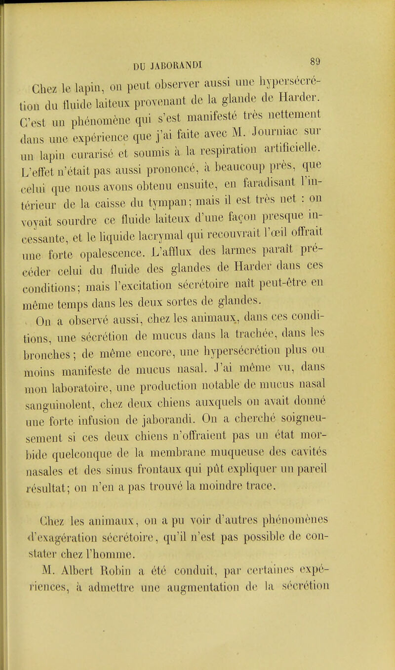 Chez le lapin, on peut observer aussi une hypersécré- tion du fluide laiteux provenant de la glande de Harder. C'est un phénomène cpii s'est manifesté très nettement dans une expérience que j'ai faite avee i¥. Journiae sur un lapin curarisé et soumis à la respiration artificielle. L'effet n'était pas aussi prononcé, cà beaucoup près, que celui que nous avons obtenu ensuite, en faradisant l'm- térieur de la caisse du tympan; mais U est très net : on voyait sourdre ce fluide laiteux d'une façon presque in- cessante, et le liquide lacrymal qui recouvrait l'œil offrait une forte opalescence. L'afflux des larmes paraît pré- céder celui du fluide des glandes de Harder dans ces conditions; mais l'excitation sécrétoire naît peut-être en même temps dans les deux sortes de glandes. On a observé aussi, chez les animaux, dans ces condi- tions, une sécrétion de mucus dans la trachée, dans les bronches ; de même encore, une hypersécrétion plus ou moins manifeste de mucus nasal. J'ai même vu, dans mon laboratoire, une production notable de mucus nasal sanguinolent, chez deux chiens auxquels on avait donné une forte infusion de jaborandi. On a cherché soigneu- sement si ces deux chiens n'offraient pas un état mor- bide quelconque de la membrane muqueuse des cavités nasales et des sinus frontaux qui pût exphquer un pareU résultat; on n'en a pas trouvé la moindre trace. Chez les animaux, on a pu voir d'autres phénomènes d'exagération sécrétoire, qu'il n'est pas possible de con- stater chez l'homme. M. Albert Robin a été conduit, par certaines expé- riences, à admettre une augmentation de la sc'îcrétion