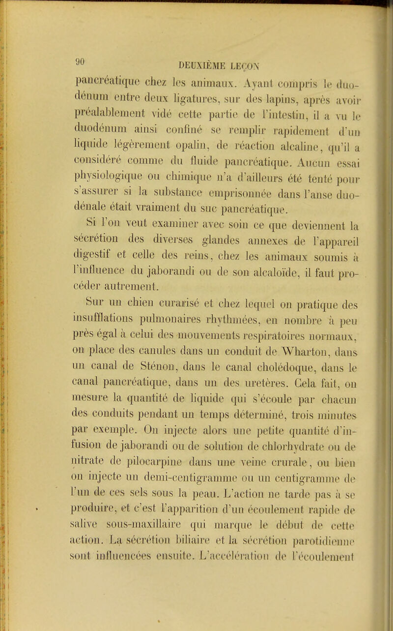 pancréatique chez les animaux. Ayant compris le duo- dénum entre deux ligatures, sur des lapins, après avoir préala])lement vidé cette partie de l'intestin, il a vu le duodénum ainsi confiné se remplir rapidement d'un liquide légèrement opalin, de réaction alcaline, qu'il a considéré comme du fluide pancréatique. Aucun essai physiologique ou chimique n'a d'ailleurs été tenté pour s'assurer si la substance emprisonnée dans l'anse duo- déuale était vraiment du suc pancréatique. Si l'on veut examiner avec soin ce que deviennent la sécrétion des diverses glandes annexes de 1appareil digestif et celle des reins, chez les animaux soumis à l'influence du jaborandi ou de son alcaloïde, il faut pro- céder autrement. Sur un chien curaffisé et chez lequel on pratique des insufflations pulmonaires rhythmées, en nombre à peu près égal à celui des mouvements respiratoires normaux, on place des canules dans un conduit de Wharton, dans un canal de Sténon, dans le canal cholédoque, dans le canal pancréatique, dans un des uretères. Gela fait, on mesure la quantité de liquide qui s'écoule par chacun des conduits pendant un temps déterminé, trois minutes par exemple. On injecte alors une petite quantité d'in- fusion de jaborandi ou de solution de chlorhydrate ou de nitrate de pilocarpine dans une veine crurale, ou bien on injecte un demi-centigramme ou un centigramme de l'un de ces sels sous la peau. L'action ne tarde pas à se produire, et c'est l'apparition d'un écoulement rapide de salive sous-maxillaire qui marque le début de cettt^ action. La sécrétion biliaire et la sécrétion parotidienne sont influencées ensuite. L'accélération de FécoulemenI