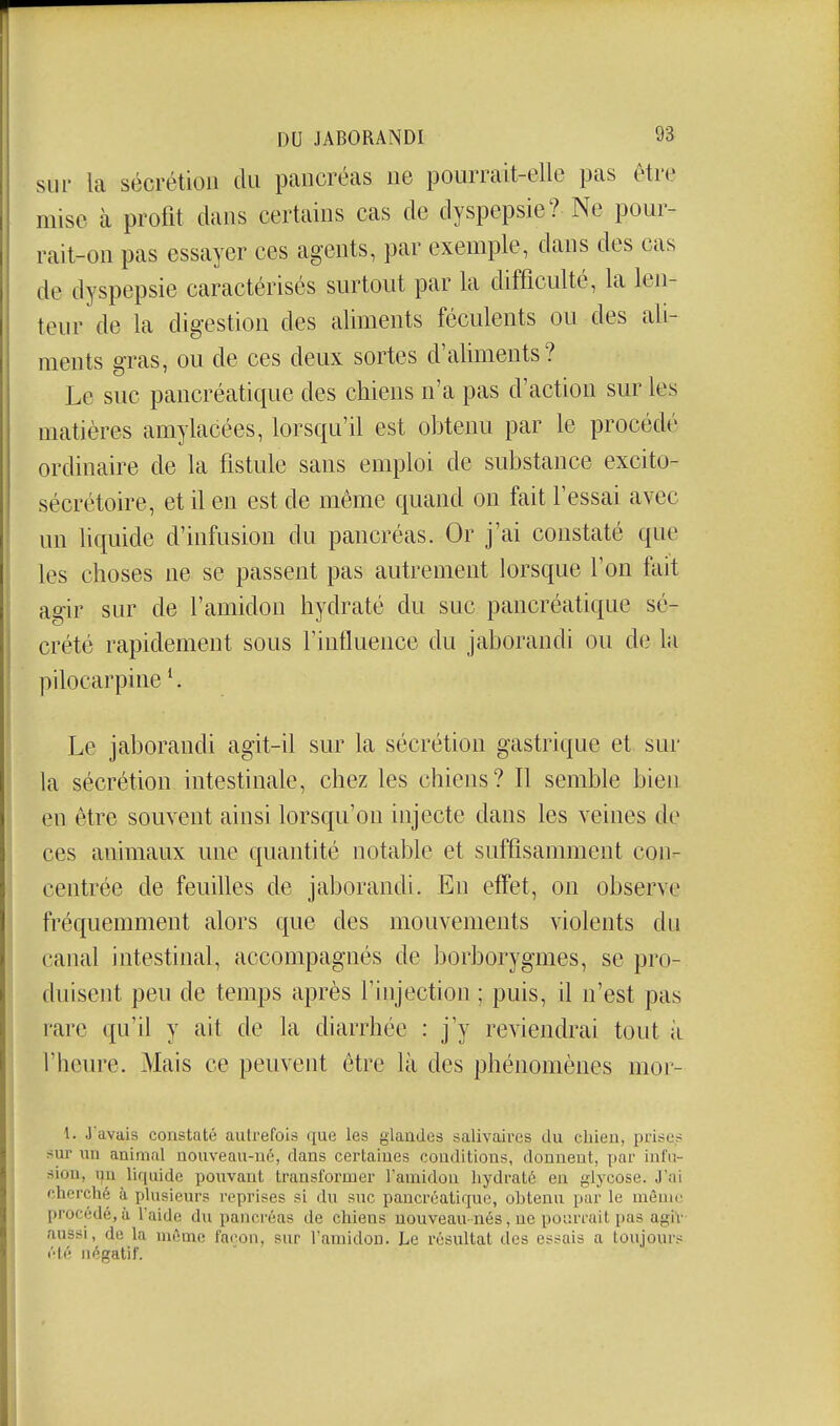 sur la sécrétion du pancréas ne pourrait-elle pas être mise à profit dans certains cas de dyspepsie? Ne pour- rait-on pas essayer ces agents, par exemple, dans des cas de dyspepsie caractérisés surtout par la difficulté, la len- teur de la digestion des aliments féculents ou des ali- ments gras, ou de ces deux sortes d'aliments? Le suc pancréatique des chiens n'a pas d'action sur les matières amylacées, lorsqu'il est obtenu par le procédé ordinaire de la fistule sans emploi de substance excito- sécrétoire, et il en est de même quand on fait fessai avec un liquide d'infusion du pancréas. Or j'ai constaté que les choses ne se passent pas autrement lorsque l'on fait agir sur de l'amidon hydraté du suc pancréatique sé- crété rapidement sous f influence du jaborandi ou de la pilocarpine ^ Le jaborandi agit-il sur la sécrétion gastrique et sur la sécrétion intestinale, chez les chiens? Il semble bien en être souvent ainsi lorsqu'on injecte dans les veines de ces animaux une quantité notable et suffisamment con- centrée de feuilles de jaborandi. En effet, on observe fréquemment alors que des mouvements violents du canal intestinal, accompagnés de borborygmes, se pro- duisent peu de temps après l'injection ; puis, il n'est pas rare qu'il y ait de la diarrhée : j'y reviendrai tout à l'heure. Mais ce peuvent être là des phénomènes mor- 1. J'avais constaté autrefois que les glandes salivaircs du cliieu, prises sur un animal nouvea\i-nc, dans certaines conditions, donnent, par infu- sion, i^n liquide pouvant transformer Tauiidou hydraté eu glycose. J'ai cherché à plusieurs reprises si du suc pancréatique, obtenu par le mênio procédé, à l'aide du pancréas de chiens nouveau nés, ne pourrait pas agiv aussi, de la même façon, sur Famidou. Le résultat des essais a toujours été négatif.