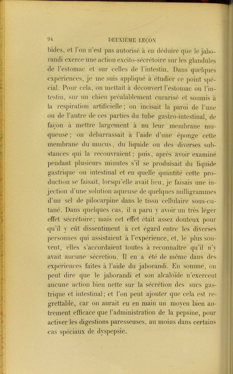 bides, et Ton n'est pas autorisé à en déduire que le jabo- randi exerce une action excito-sécrétoire sur les glandules •de l'estomac et sur celles de l'intestin. Dans quelques •expériences, je me suis appliqué à étudier ce point spé- cial. Pour cela, on mettait à découvert l'estomac ou l'in- testin, sur un chien préalablement curarisé et soumis à la respiration artificielle ; on incisait la paroi de l'une ou de l'autre de ces parties du tube gastro-intestinal^ de façon à mettre largement à nu leur membrane mu- queuse ; on débarrassait à l'aide d'une éponge cette membrane du mucus, du liquide ou des diverses sub- stances qui la recouvraient; puis, après avoir examiné pendant plusieurs minutes s'il se produisait du liquide gastrique ou intestinal et en quelle quantité cette pro- duction se faisait, lorsqu'elle avait lieu, je faisais une in- jection d'une solution aqueuse de quelques milligrammes d'un sel de pilocarpine dans le tissu cellulaire sous-cu- tané. Dans quelques cas, il a paru y avoir un très léger effet sécrétoire; mais cet effet était assez douteux pour qu'il y eût dissentiment à cet égard entre les diverses personnes qui assistaient à l'expérience, et, le plus sou- vent^ elles s'accordaient toutes à reconnaître qu'il n'y avait aucune sécrétion. Il en a été de même dans des expériences faites à l'aide du jaborandi. En somme, on peut dire que le jaborandi et son alcaloïde n'exercent aucune action bien nette sur la sécrétion des sucs eas- trique et intestinal; et l'on peut ajouter que cela est grettable, car on aurait eu en main un moyen bien au- trement efficace que l'administration de la pepsine, pouî- activer les digestions paresseuses, au moins dans certains cas spéciaux de dyspepsie.